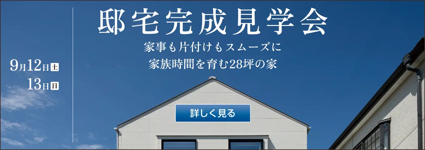 邸宅完成見学会　家事も片付けもスムーズに　家族時間を育む28坪の家　開催日時　2026年9月12日（土）・13日（日） 10:00～17:00　参加無料　詳しく見る