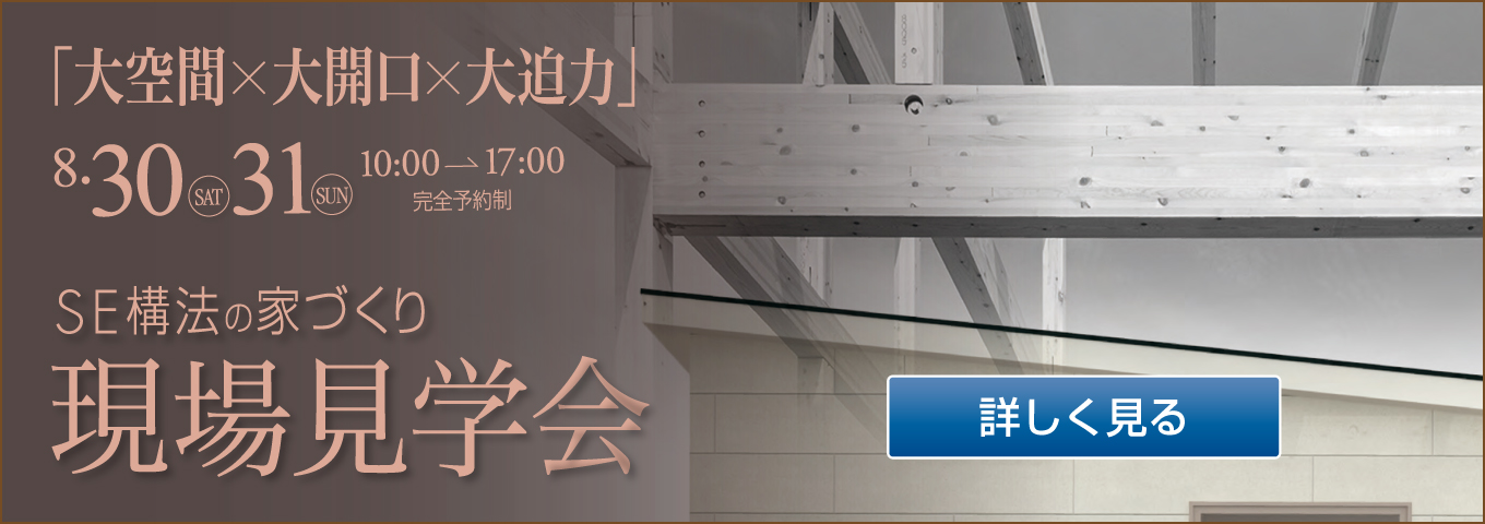 「大空間×大開口×大迫力」8・30 SAT 31 SUN 10:00→17:00 完全予約制 SE構法の家づくり 現場見学会 詳しく見る