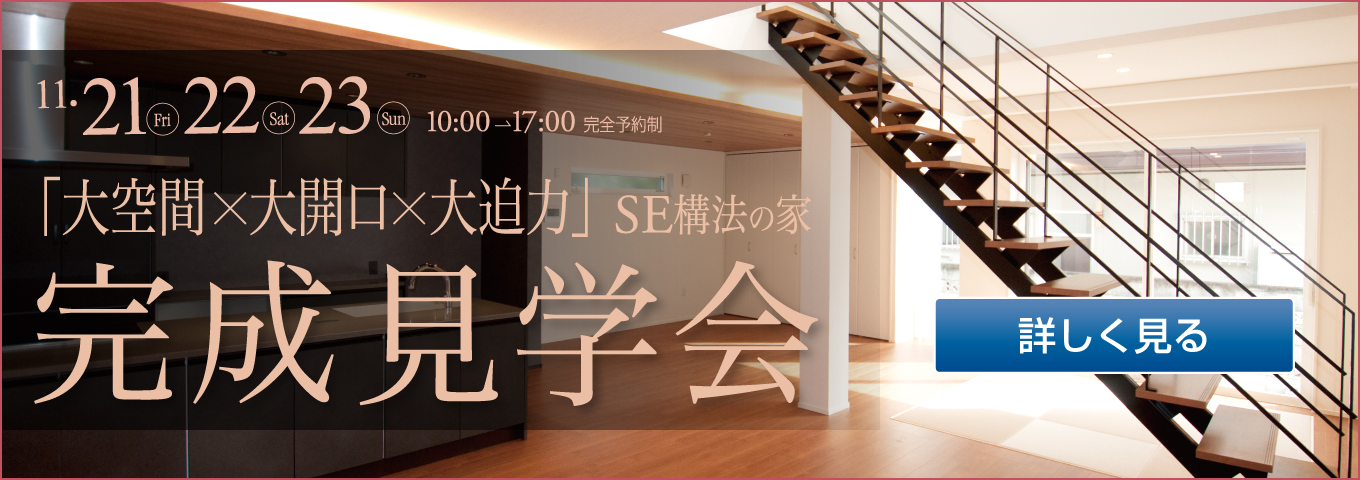 11・21 Fri 22 Sat 23 Sun 10:00→17:00 完全予約制 「大空間×大開口×大迫力」SE構法の家 完成見学会 詳しく見る