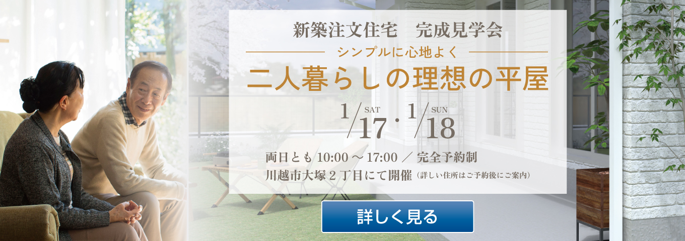 新築注文住宅　完成見学会　シンプルに心地よく　二人暮らしの理想の平屋　1/17 SAT・1/18 SUN　両日とも10:00～17:00 ／ 完全予約制　川越市大塚2丁目にて開催（詳しい住所はご予約後にご案内）　詳しく見る