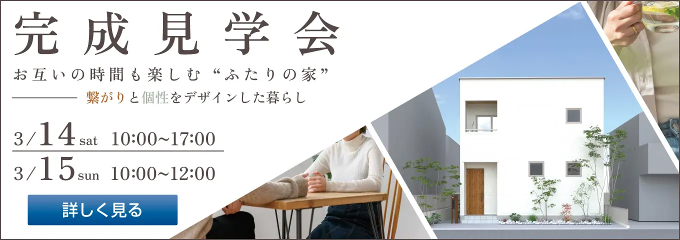 完成見学会 お互いの時間も楽しむ“ふたりの家” 繋がりと個性をデザインした暮らし 3/14 sat 10:00~17:00 3/15 sun 10:00~12:00 詳しく見る