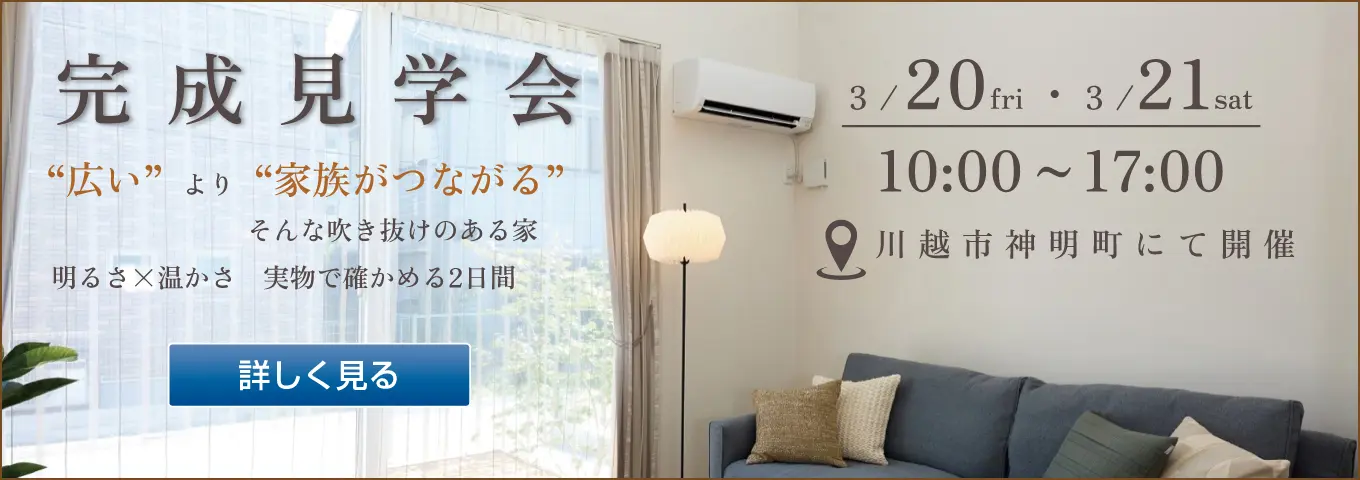 完成見学会 “広い”より“家族がつながる”そんな吹き抜けのある家 明るさ×温かさ 実物で確かめる2日間 3/20fri・3/21sat 10:00~17:00 川越市神明町にて開催 詳しく見る