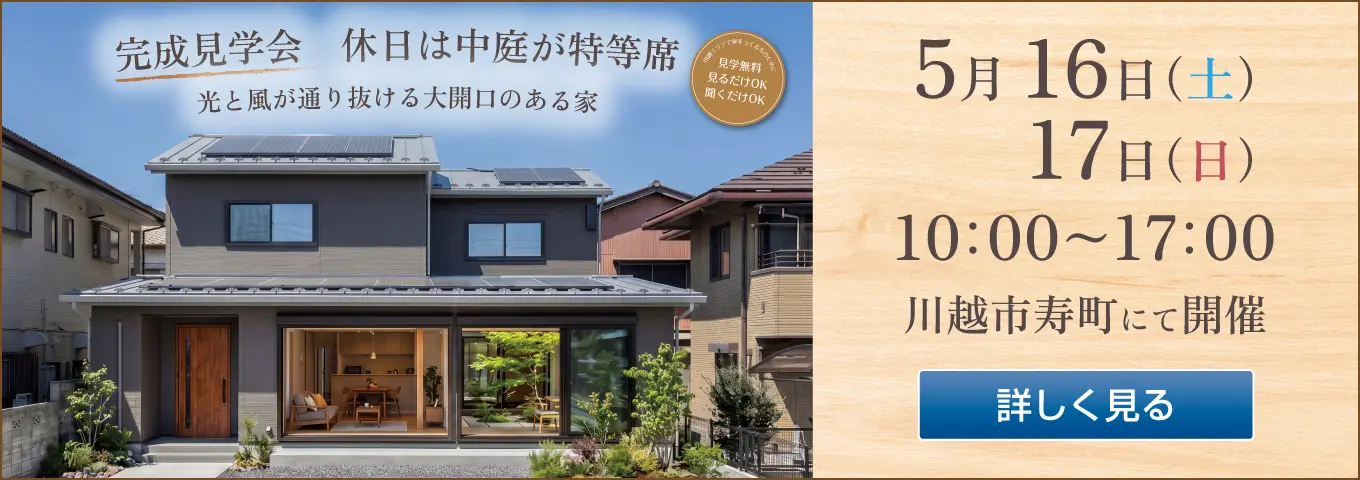 完成見学会　休日は中庭が特等席　光と風が通り抜ける大開口のある家　川越エリアで家をつくる方のために　見学無料　見るだけOK　聞くだけOK　5月 16日（土）　17日（日）　10:00～17:00　川越市寿町にて開催　詳しく見る