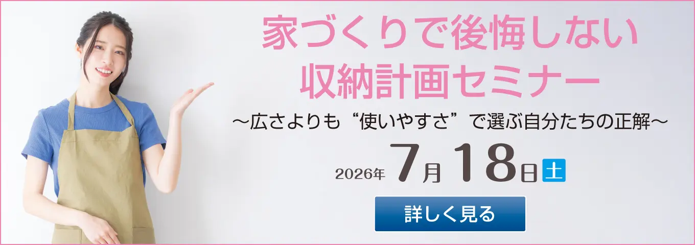 家づくりで後悔しない 収納計画セミナー ~広さよりも“使いやすさ”で選ぶ自分たちの正解~ 2026年7月18日(土) 詳しく見る