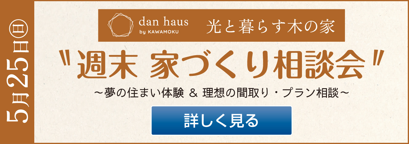 5月25日(日)　dan haus by KAWAMOKU 光と暮らす木の家　週末　家づくり相談会　～夢の住まい体験 ＆ 理想の間取り・プラン相談～　詳しく見る