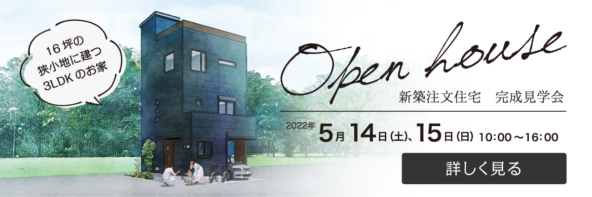 16坪の狭小地に建つ3LDKのお家　Open house 新築注文住宅　完成見学会　2022年5月14日（土）、15日（日）10:00～16:00　詳しく見る