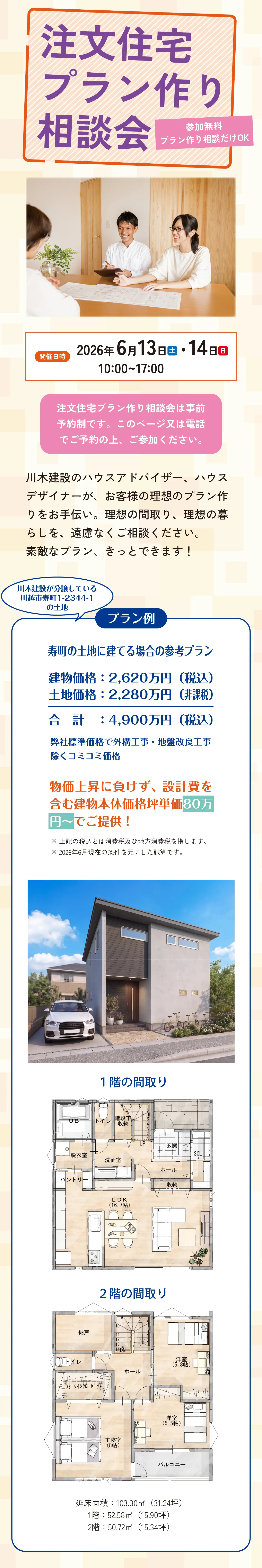 注文住宅プラン作り相談会 参加無料 プラン作り相談だけOK 開催日時 2026年 6月13日(土)・14日(日) 10:00~17:00 注文住宅プラン作り相談会は事前予約制です。このページ又は電話でご予約の上、ご参加ください。 川木建設のハウスアドバイザー、ハウスデザイナーが、お客様の理想のプラン作りをお手伝い。理想の間取り、理想の暮らしを、遠慮なくご相談ください。素敵なプラン、きっとできます! プラン例 川木建設が分譲している川越市寿町1-2344-1の土地 寿町の土地に建てる場合の参考プラン 建物価格:2,620万円(税込) 土地価格:2,280万円(非課税) 合計:4,900万円(税込) 弊社標準価格で外構工事・地盤改良工事除くコミコミ価格 物価上昇に負けず、設計費を含む建物本体価格坪単価80万円~でご提供! ※上記の税込とは消費税及び地方消費税を指します。※2026年6月現在の条件を元にした試算です。 1階の間取り 2階の間取り 延床面積:103.30㎡(31.24坪)/ 1階:52.58㎡(15.90坪)・ 2階:50.72㎡(15.34坪)