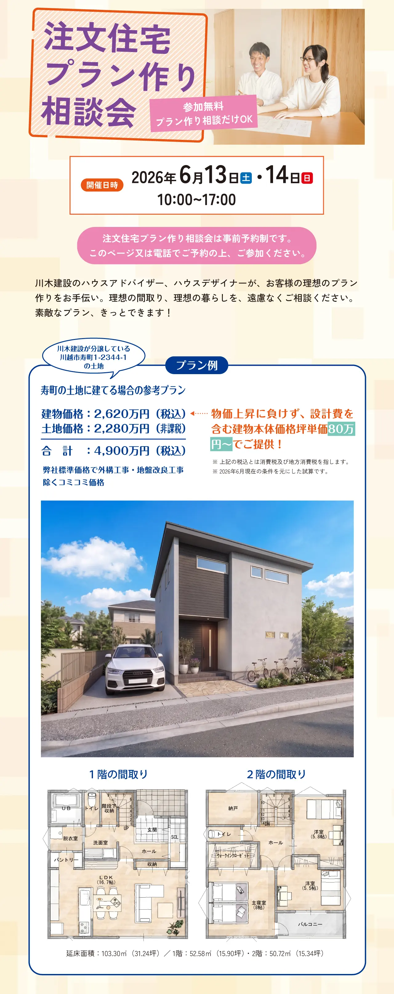 注文住宅プラン作り相談会 参加無料 プラン作り相談だけOK 開催日時 2026年 6月13日(土)・14日(日) 10:00~17:00 注文住宅プラン作り相談会は事前予約制です。このページ又は電話でご予約の上、ご参加ください。 川木建設のハウスアドバイザー、ハウスデザイナーが、お客様の理想のプラン作りをお手伝い。理想の間取り、理想の暮らしを、遠慮なくご相談ください。素敵なプラン、きっとできます! プラン例 川木建設が分譲している川越市寿町1-2344-1の土地 寿町の土地に建てる場合の参考プラン 建物価格:2,620万円(税込) 土地価格:2,280万円(非課税) 合計:4,900万円(税込) 弊社標準価格で外構工事・地盤改良工事除くコミコミ価格 物価上昇に負けず、設計費を含む建物本体価格坪単価80万円~でご提供! ※上記の税込とは消費税及び地方消費税を指します。※2026年6月現在の条件を元にした試算です。 1階の間取り 2階の間取り 延床面積:103.30㎡(31.24坪)/ 1階:52.58㎡(15.90坪)・ 2階:50.72㎡(15.34坪)