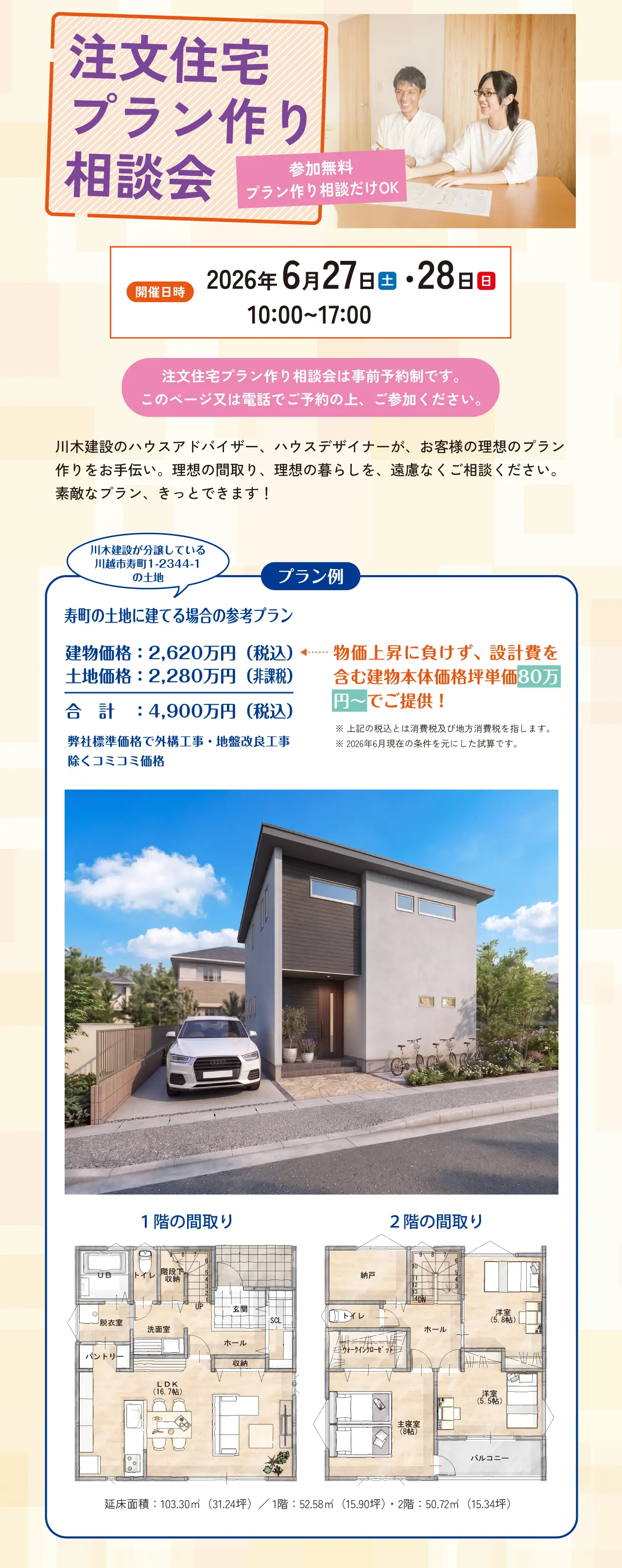 注文住宅プラン作り相談会 参加無料 プラン作り相談だけOK 開催日時 2026年 6月27日（土）・28日（日） 10:00~17:00 注文住宅プラン作り相談会は事前予約制です。このページ又は電話でご予約の上、ご参加ください。 川木建設のハウスアドバイザー、ハウスデザイナーが、お客様の理想のプラン作りをお手伝い。理想の間取り、理想の暮らしを、遠慮なくご相談ください。素敵なプラン、きっとできます！ プラン例 川木建設が分譲している川越市寿町1-2344-1の土地 寿町の土地に建てる場合の参考プラン 建物価格：2,620万円（税込） 土地価格：2,280万円（非課税） 合計：4,900万円（税込） 弊社標準価格で外構工事・地盤改良工事除くコミコミ価格 物価上昇に負けず、設計費を含む建物本体価格坪単価80万円～でご提供！ ※上記の税込とは消費税及び地方消費税を指します。※2026年6月現在の条件を元にした試算です。 １階の間取り ２階の間取り 延床面積：103.30㎡（31.24坪）／ 1階：52.58㎡（15.90坪）・ 2階：50.72㎡（15.34坪）