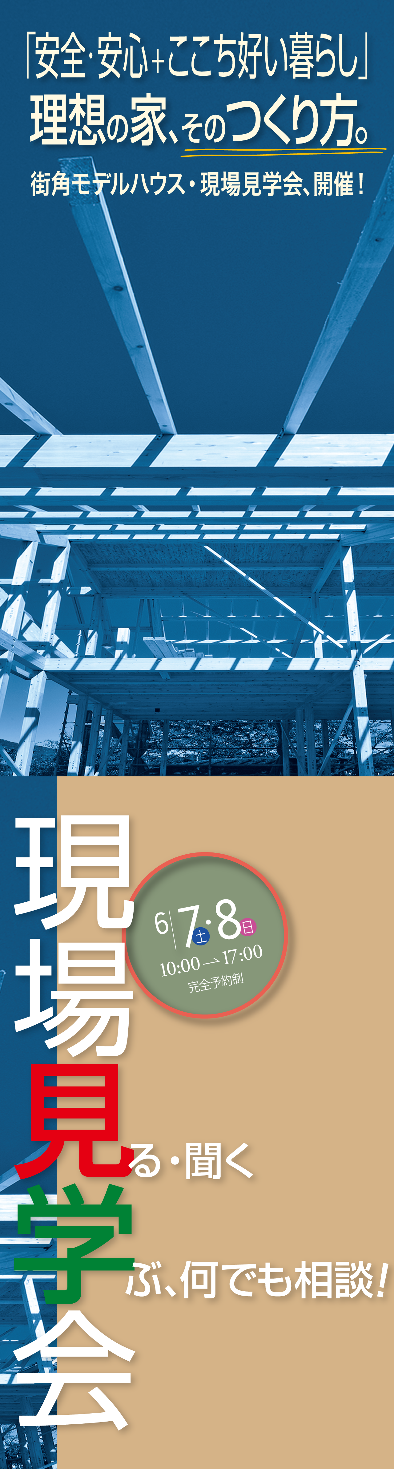 6.7土 8日 10:00→17:00 完全予約制 現場見学会 見る・聞く 学ぶ、何でも相談！ 「安全・安心＋ここち好い暮らし」理想の家、そのつくり方。街角モデルハウス・現場見学会、開催！