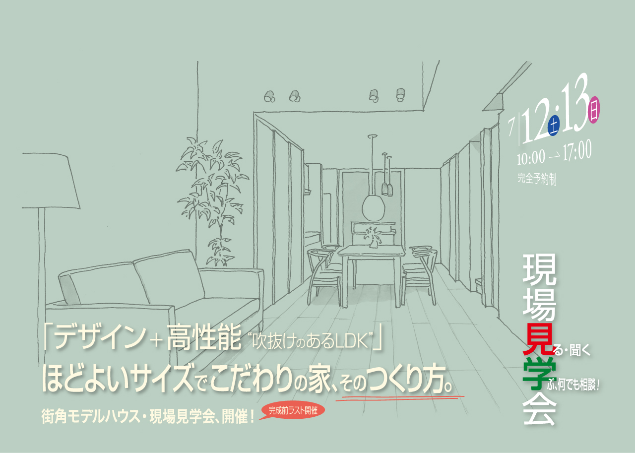 7/12(土)・13(日) 10:00→17:00 完全予約制 現場見学会 見る・聞く 学ぶ、何でも相談！ 「デザイン＋高性能 吹き抜けのあるLDK」 ほどよいサイズでこだわりの家、そのつくり方。街角モデルハウス・現場見学会、開催！ 完成前ラスト開催