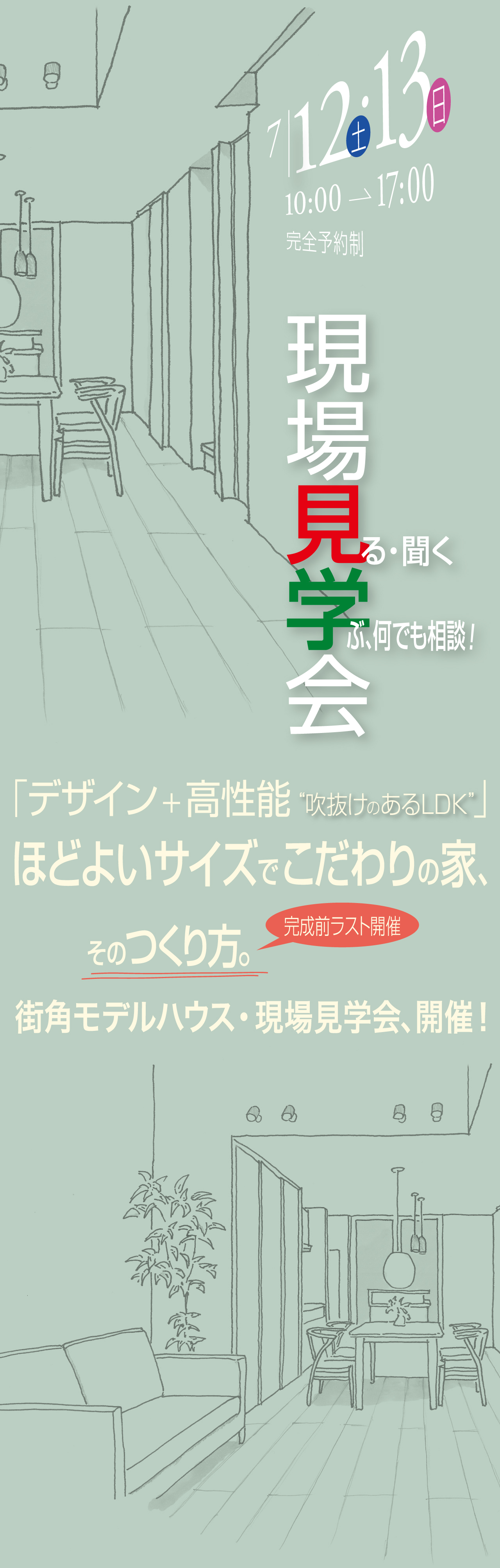 7/12(土)・13(日) 10:00→17:00 完全予約制 現場見学会 見る・聞く 学ぶ、何でも相談！ 「デザイン＋高性能 吹き抜けのあるLDK」 ほどよいサイズでこだわりの家、そのつくり方。街角モデルハウス・現場見学会、開催！ 完成前ラスト開催