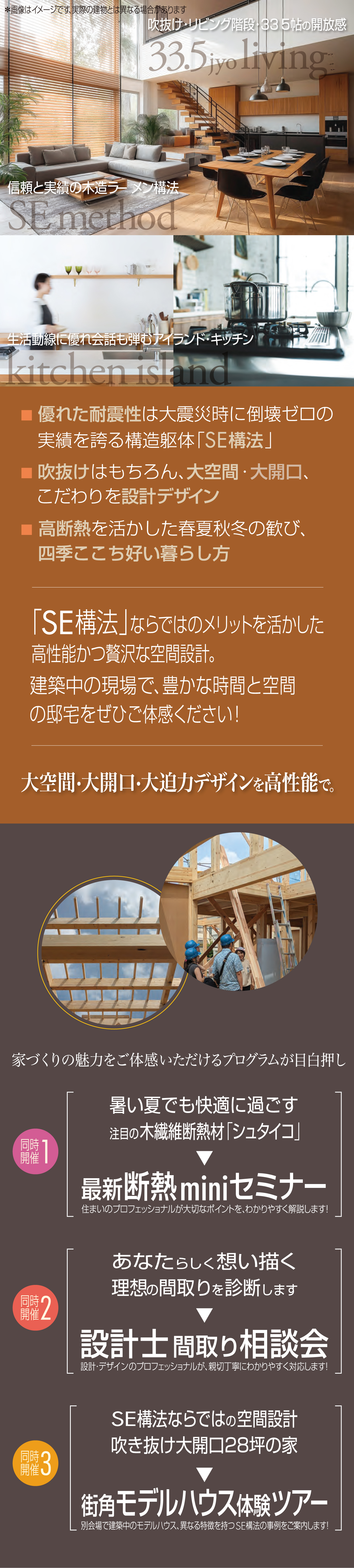 吹抜け・リビング階段・33.5帖の開放感 信頼と実績の木造ラーメン構法 生活動線に優れ会話も弾むアイランドキッチン 優れた耐震性は大災害時に倒壊ゼロの実績を誇る構造躯体「SE構法」 吹抜けはもちろん、大空間・大開口、こだわりを設計デザイン 高断熱を活かした春夏秋冬の歓び、四季ここち好い暮らし方 「SE構法」ならではのメリットを活かした高性能かつ贅沢な空間設計。建築中の現場で、豊かな時間と空間の邸宅をぜひご体感ください！ 大空間・大開口・大迫力デザインを高性能で。 家づくりの魅力をご体感いただけるプログラムが目白押し 同時開催1 暑い夏でも快適に過ごす 注目の木繊維断熱材「シュタイコ」 最新断熱miniセミナー 住まいのプロフェッショナルが大切なポイントを、わかりやすく解説します！ 同時開催2 あなたらしく想い描く 理想の間取りを診断します 設計士の間取り相談会 設計・デザインのプロフェッショナルが、親切丁寧にわかりやすく対応します！ 同時開催3 SE構法ならではの空間設計 吹抜け大開口28坪の家 街角モデルハウス体感ツアー 別会場で建築中のモデルハウス、異なる特徴を持つSE構法の事例をご案内します！