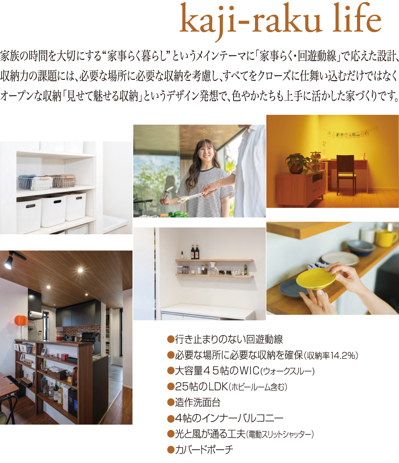 kaji-raku life 家族の時間を大切にする“家事らく暮らし”というメインテーマに「家事らく・回遊動線」で応えた設計、収納力の課題には、必要な場所に必要な収納を考慮し、すべてをクローズに仕舞い込むだけではなくオープンな収納「見せて魅せる収納」というデザイン発想で、色やかたちも上手に活かした家づくりです。●行き止まりのない回遊動線●必要な場所に必要な収納を確保（収納率14.2％）●大容量4.5帖のWIC（ウォークスルー）●25帖のLDK（ホビールーム含む）●造作洗面台●4帖のインナーバルコニー●光と風が通る工夫（電動スリットシャッター）●カバードポーチ