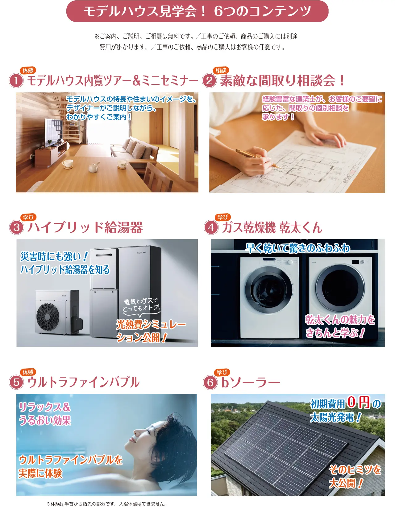 モデルハウス見学会！ 6つのコンテンツ ※ご案内、ご説明、ご相談は無料です。 ／工事のご依頼、商品のご購入には別途　費用が掛かります。／工事のご依頼、商品のご購入はお客様の任意です。 1 体感 モデルハウス内覧ツアー＆ミニセミナー モデルハウスの特長や住まいのイメージを、デザイナーがご説明しながら、わかりやすくご案内！ 2 相談 素敵な間取り相談会！ 経験豊富な建築士が、お客様のご要望に応じた、間取りの個別相談を承ります！ 3 学び ハイブリッド給湯器 災害時にも強いハイブリッド給湯器を知る! 電気とガスでとってもオトク！ 光熱費シミュレーション公開！ 4 学び ガス乾燥機 乾太くん 早く乾いて驚きのふわふわ 乾太くんの魅力をきちんと学ぶ！ 5 体感 ウルトラファインバブル リラックス＆うるおい効果 ウルトラファインバブルを実際に体験 ※体験は手首から指先の部分です。入浴体験はできません。 6 学び bソーラー 初期費用0円 の太陽光発電！ そのヒミツを大公開！