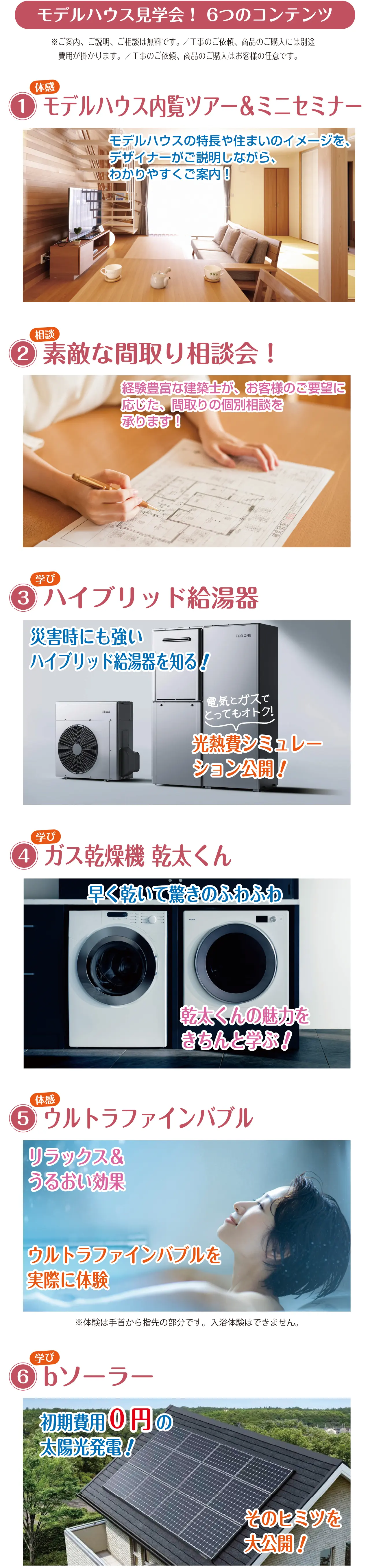 モデルハウス見学会！ 6つのコンテンツ ※ご案内、ご説明、ご相談は無料です。 ／工事のご依頼、商品のご購入には別途　費用が掛かります。／工事のご依頼、商品のご購入はお客様の任意です。 1 体感 モデルハウス内覧ツアー＆ミニセミナー モデルハウスの特長や住まいのイメージを、デザイナーがご説明しながら、わかりやすくご案内！ 2 相談 素敵な間取り相談会！ 経験豊富な建築士が、お客様のご要望に応じた、間取りの個別相談を承ります！ 3 学び ハイブリッド給湯器 災害時にも強いハイブリッド給湯器を知る! 電気とガスでとってもオトク！ 光熱費シミュレーション公開！ 4 学び ガス乾燥機 乾太くん 早く乾いて驚きのふわふわ 乾太くんの魅力をきちんと学ぶ！ 5 体感 ウルトラファインバブル リラックス＆うるおい効果 ウルトラファインバブルを実際に体験 ※体験は手首から指先の部分です。入浴体験はできません。 6 学び bソーラー 初期費用0円 の太陽光発電！ そのヒミツを大公開！