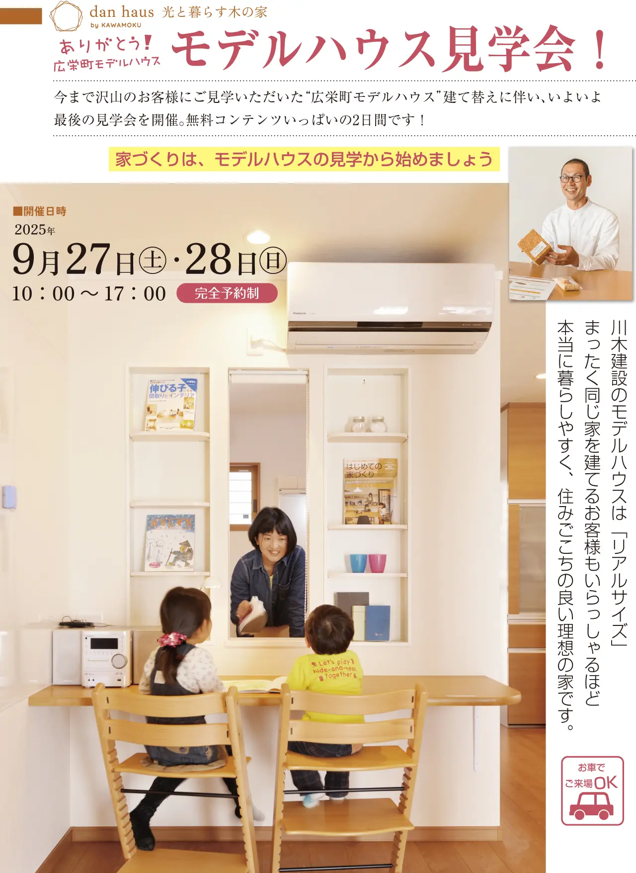 dan haus by KAWAMOKU 光と暮らす木の家 ありがとう！ 広栄町モデルハウス モデルハウス見学会！ 今まで沢山のお客様にご見学いただいた“広栄町モデルハウス”建て替えに伴い、いよいよ最後の見学会を開催。無料コンテンツいっぱいの2日間です！ 家づくりは、モデルハウスの見学から始めましょう 開催日時 2025年 9月27日(土)・28日(日) 10:00～17:00 完全予約制 川木建設のモデルハウスは「リアルサイズ」まったく同じ家を建てるお客様もいらっしゃるほど本当に暮らしやすく、住みごこちの良い理想の家です。 お車でご来場OK