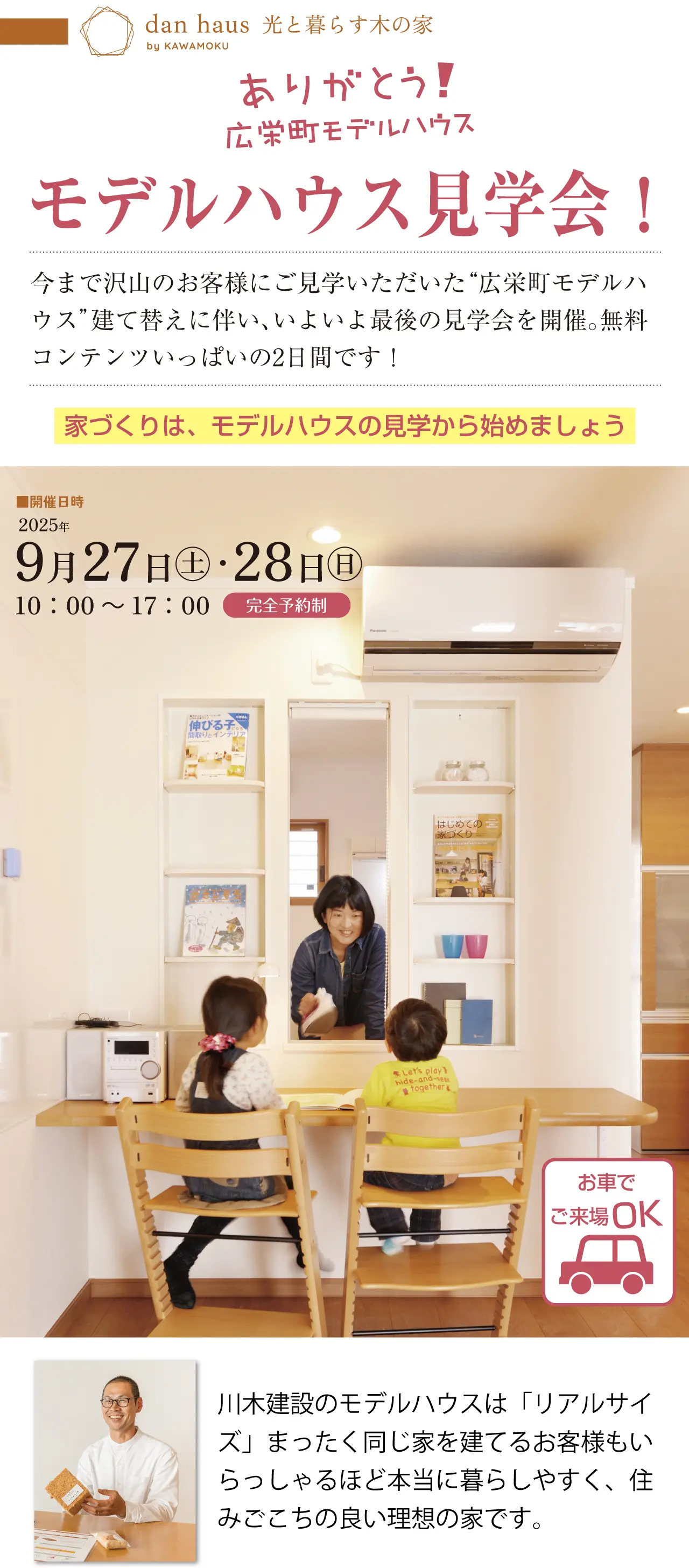 dan haus by KAWAMOKU 光と暮らす木の家 ありがとう！ 広栄町モデルハウス モデルハウス見学会！ 今まで沢山のお客様にご見学いただいた“広栄町モデルハウス”建て替えに伴い、いよいよ最後の見学会を開催。無料コンテンツいっぱいの2日間です！ 家づくりは、モデルハウスの見学から始めましょう 開催日時 2025年 9月27日(土)・28日(日) 10:00～17:00 完全予約制 川木建設のモデルハウスは「リアルサイズ」まったく同じ家を建てるお客様もいらっしゃるほど本当に暮らしやすく、住みごこちの良い理想の家です。 お車でご来場OK