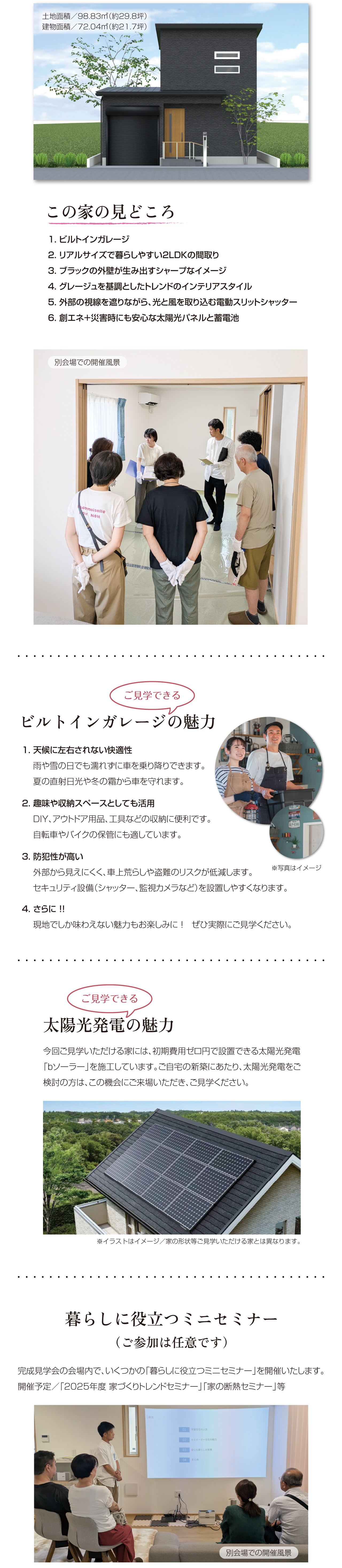 土地面積／98.83㎡（約29.8坪）建物面積／72.04㎡（約21.7坪）この家の見どころ　1. ビルトインガレージ　2. リアルサイズで暮らしやすい2LDKの間取り　3. ブラックの外壁が生み出すシャープなイメージ　4. グレージュを基調としたトレンドのインテリアスタイル　5. 外部の視線を遮りながら、光と風を取り込む電動スリットシャッター　6. 創エネ＋災害時にも安心な太陽光パネルと蓄電池　別会場での開催風景　ご見学できる　ビルトインガレージの魅力　1. 天候に左右されない快適性　雨や雪の日でも濡れずに車を乗り降りできます。　夏の直射日光や冬の霜から車を守れます。　2. 趣味や収納スペースとしても活用　DIY、アウトドア用品、工具などの収納に便利です。　自転車やバイクの保管にも適しています。　3. 防犯性が高い　外部から見えにくく、車上荒らしや盗難のリスクが低減します。　セキュリティ設備（シャッター、監視カメラなど）を設置しやすくなります。　4. さらに ！!　現地でしか味わえない魅力もお楽しみに ！　ぜひ実際にご見学ください。　ご見学できる　太陽光発電の魅力　今回ご見学いただける家には、初期費用ゼロ円で設置できる太陽光発電「bソーラー」を施工しています。ご自宅の新築にあたり、太陽光発電をご検討の方は、この機会にご来場いただき、ご見学ください。※イラストはイメージ／家の形状等ご見学いただける家とは異なります。　暮らしに役立つミニセミナー（ご参加は任意です）完成見学会の会場内で、いくつかの「暮らしに役立つミニセミナー」を開催いたします。開催予定／「2025年度 家づくりトレンドセミナー」「家の断熱セミナー」等