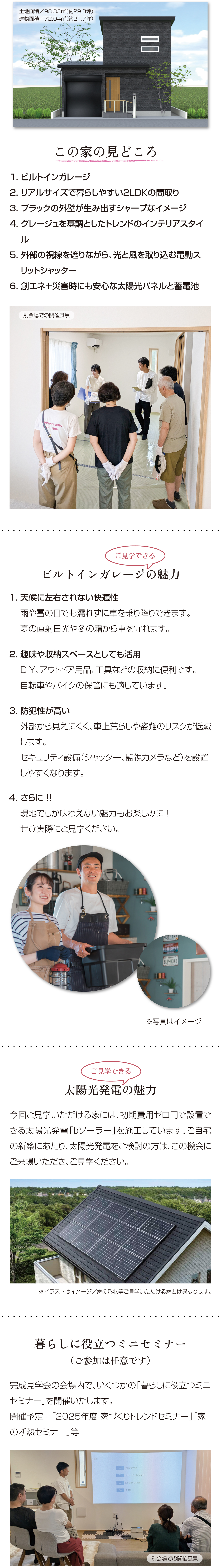 土地面積／98.83㎡（約29.8坪）建物面積／72.04㎡（約21.7坪）この家の見どころ　1. ビルトインガレージ　2. リアルサイズで暮らしやすい2LDKの間取り　3. ブラックの外壁が生み出すシャープなイメージ　4. グレージュを基調としたトレンドのインテリアスタイル　5. 外部の視線を遮りながら、光と風を取り込む電動スリットシャッター　6. 創エネ＋災害時にも安心な太陽光パネルと蓄電池　別会場での開催風景　ご見学できる　ビルトインガレージの魅力　1. 天候に左右されない快適性　雨や雪の日でも濡れずに車を乗り降りできます。　夏の直射日光や冬の霜から車を守れます。　2. 趣味や収納スペースとしても活用　DIY、アウトドア用品、工具などの収納に便利です。　自転車やバイクの保管にも適しています。　3. 防犯性が高い　外部から見えにくく、車上荒らしや盗難のリスクが低減します。　セキュリティ設備（シャッター、監視カメラなど）を設置しやすくなります。　4. さらに ！!　現地でしか味わえない魅力もお楽しみに ！　ぜひ実際にご見学ください。　ご見学できる　太陽光発電の魅力　今回ご見学いただける家には、初期費用ゼロ円で設置できる太陽光発電「bソーラー」を施工しています。ご自宅の新築にあたり、太陽光発電をご検討の方は、この機会にご来場いただき、ご見学ください。※イラストはイメージ／家の形状等ご見学いただける家とは異なります。　暮らしに役立つミニセミナー（ご参加は任意です）完成見学会の会場内で、いくつかの「暮らしに役立つミニセミナー」を開催いたします。開催予定／「2025年度 家づくりトレンドセミナー」「家の断熱セミナー」等