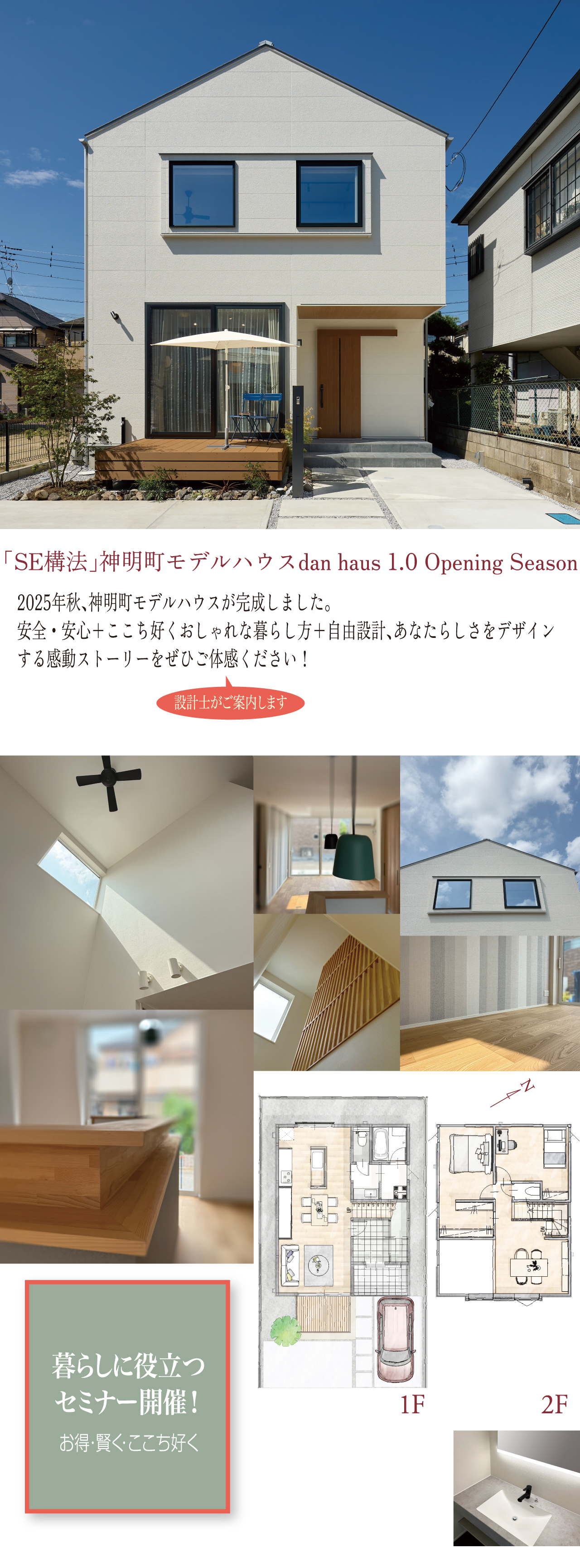 「SE構法」神明町モデルハウス dan haus 1.0 Opening Season 2025年秋、神明町モデルハウスが完成しました。安全・安心+ここち好くおしゃれな暮らし方+自由設計、あなたらしさをデザインする感動ストーリーをぜひご体感ください! 設計士がご案内いたします。暮らしに役立つセミナー開催! お得・賢く・ここち好く