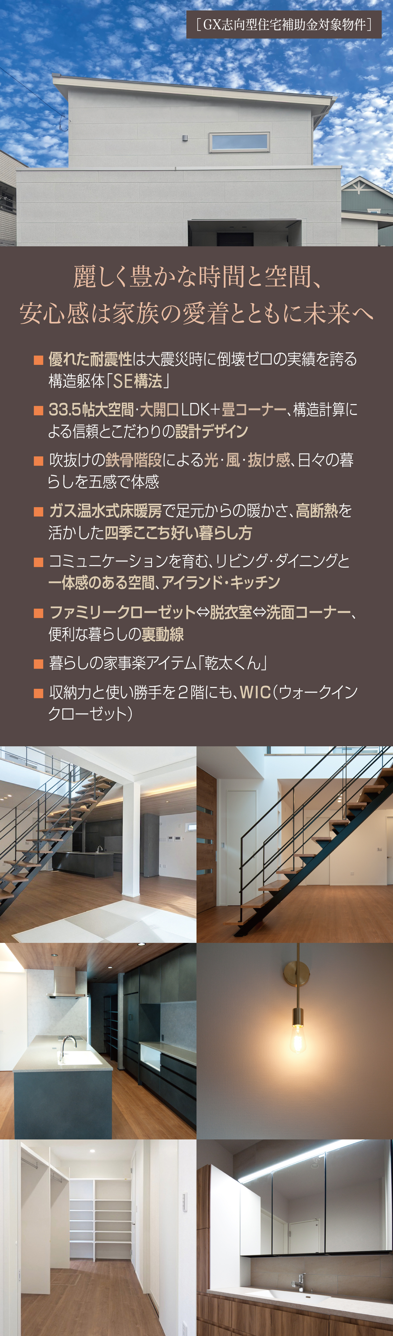 麗しく豊かな時間と空間、安心感は家族の愛着とともに未来へ　優れた耐震性は大震災時に倒壊ゼロの実績を誇る構造躯体「SE構法」　33.5帖大空間・大開口LDK＋畳コーナー、構造計算による信頼とこだわりの設計デザイン　吹抜けの鉄骨階段による光・風・抜け感、日々の暮らしを五感で体感　ガス温水式床暖房で足元からの暖かさ、高断熱を活かした四季ここち好い暮らし方　コミュニケーションを育む、リビング・ダイニングと一体感のある空間、アイランドキッチン　ファミリークローゼット??洗面コーナー、便利な暮らしの裏動線　暮らしの家事楽アイテム「乾太くん」　収納力と使い勝手を2階にも、WIC（ウォークインクローゼット）