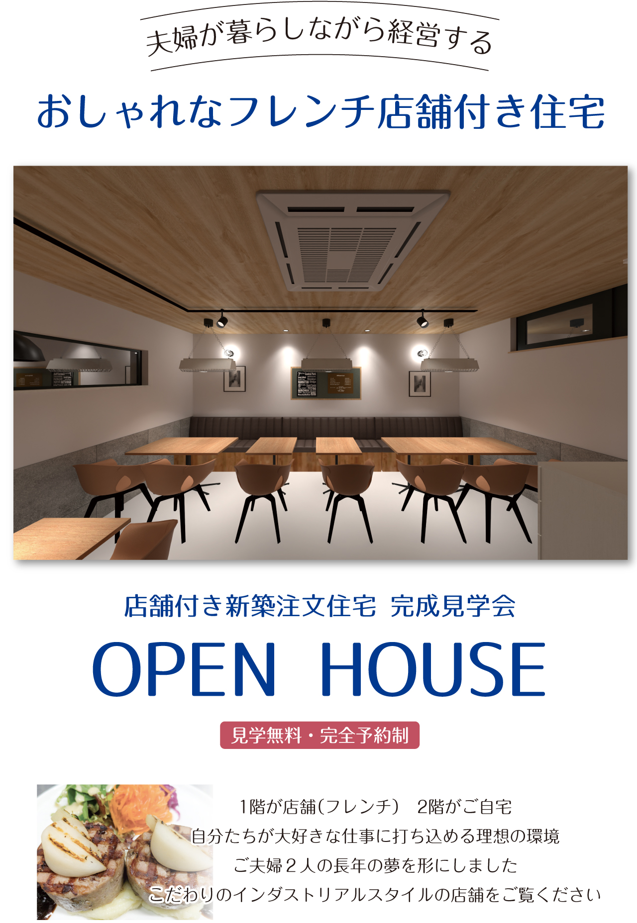 夫婦が暮らしながら経営する　おしゃれなフレンチ店舗付き住宅　店舗付き新築注文住宅 完成見学会　OPEN HOUSE　見学無料・完全予約制　1階が店舗（フレンチ）　2階がご自宅　自分たちが大好きな仕事に打ち込める理想の環境　ご夫婦２人の長年の夢を形にしました　こだわりのインダストリアルスタイルの店舗をご覧ください