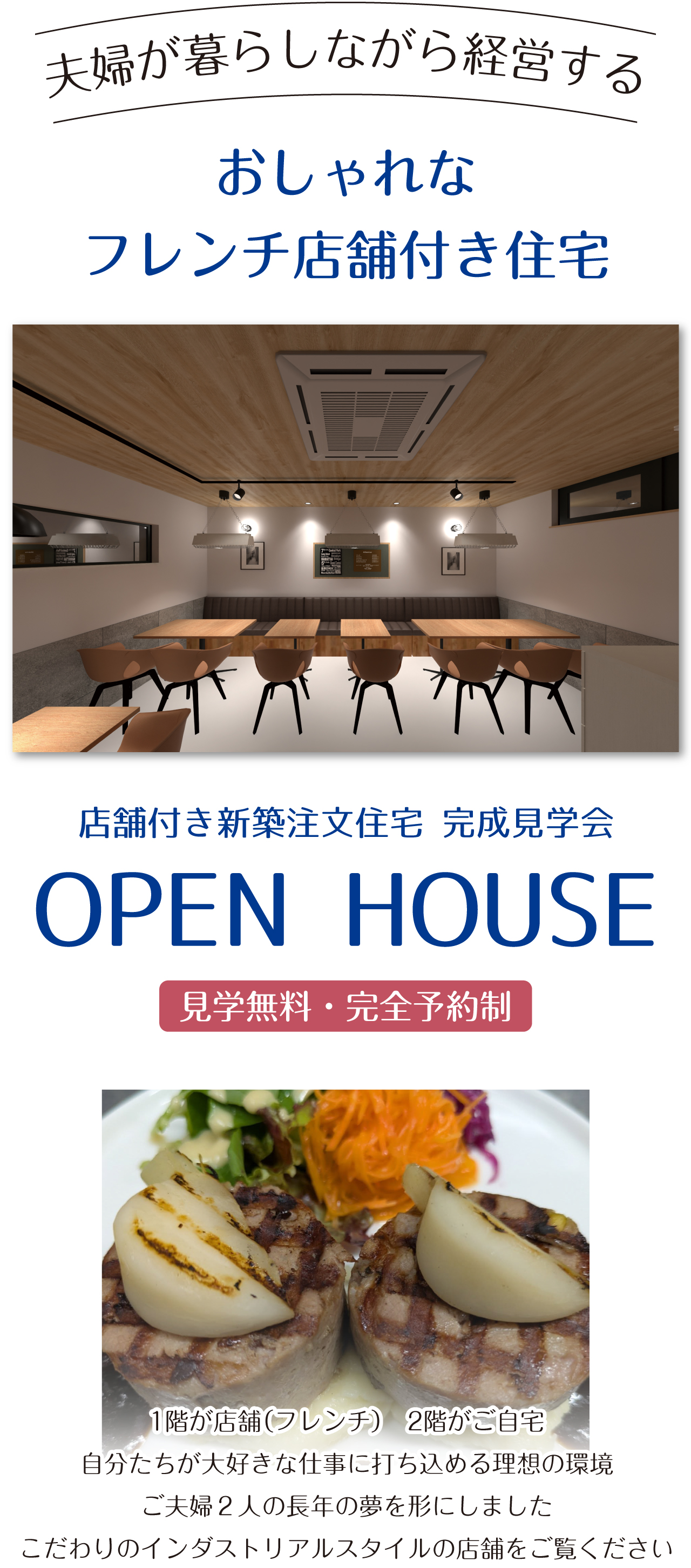 夫婦が暮らしながら経営する　おしゃれなフレンチ店舗付き住宅　店舗付き新築注文住宅 完成見学会　OPEN HOUSE　見学無料・完全予約制　1階が店舗（フレンチ）　2階がご自宅　自分たちが大好きな仕事に打ち込める理想の環境　ご夫婦２人の長年の夢を形にしました　こだわりのインダストリアルスタイルの店舗をご覧ください