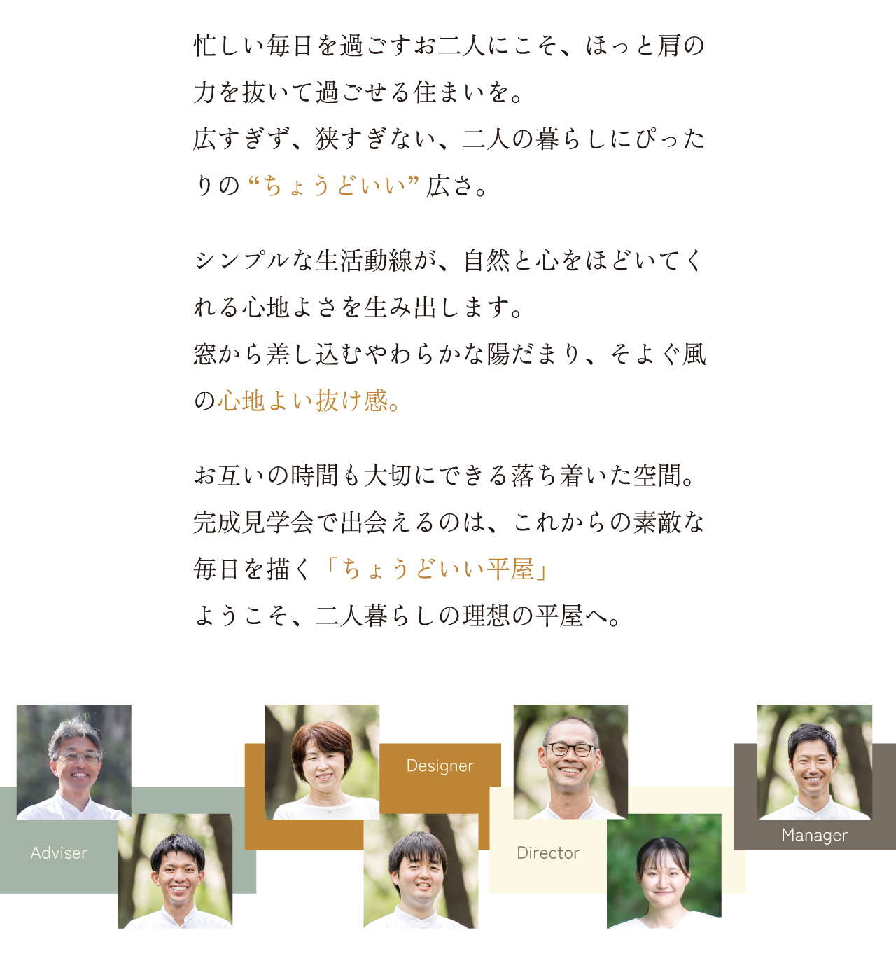 住宅ローン相談だけでok 見るだけok!! 聞くだけok!! 忙しい毎日を過ごすお二人にこそ、ほっと肩の力を抜いて過ごせる住まいを。広すぎず、狭すぎない、二人の暮らしにぴったりの “ちょうどいい” 広さ。シンプルな生活動線が、自然と心をほどいてくれる心地よさを生み出します。窓から差し込むやわらかな陽だまり、そよぐ風の心地よい抜け感。お互いの時間も大切にできる落ち着いた空間。完成見学会で出会えるのは、これからの素敵な毎日を描く「ちょうどいい平屋」ようこそ、二人暮らしの理想の平屋へ。 Adviser Designer Director Manager