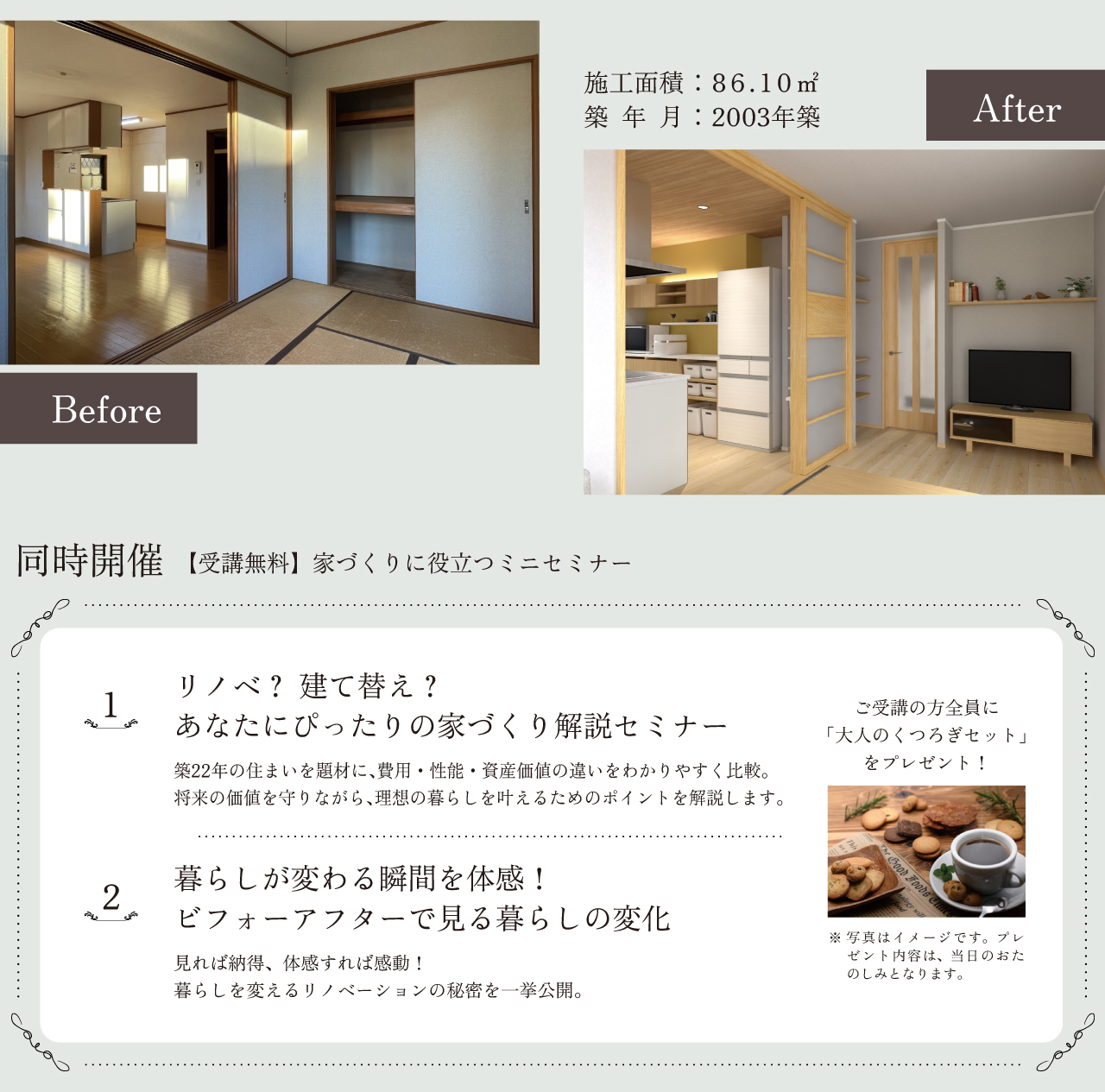 Before 施工面積：86.10㎡　築年月：2003年築 After 同時開催 【受講無料】家づくりに役立つミニセミナー 1 リノベ？ 建て替え？ あなたにぴったりの家づくり解説セミナー 築22年の住まいを題材に、費用・性能・資産価値の違いをわかりやすく比較。将来の価値を守りながら、理想の暮らしを叶えるためのポイントを解説します。 2 暮らしが変わる瞬間を体感！ ビフォーアフターで見る暮らしの変化 見れば納得、体感すれば感動！ 暮らしを変えるリノベーションの秘密を一挙公開。 ご受講の方全員に「大人のくつろぎセット」をプレゼント！ 写真はイメージです。プレゼント内容は、当日のおたのしみとなります。