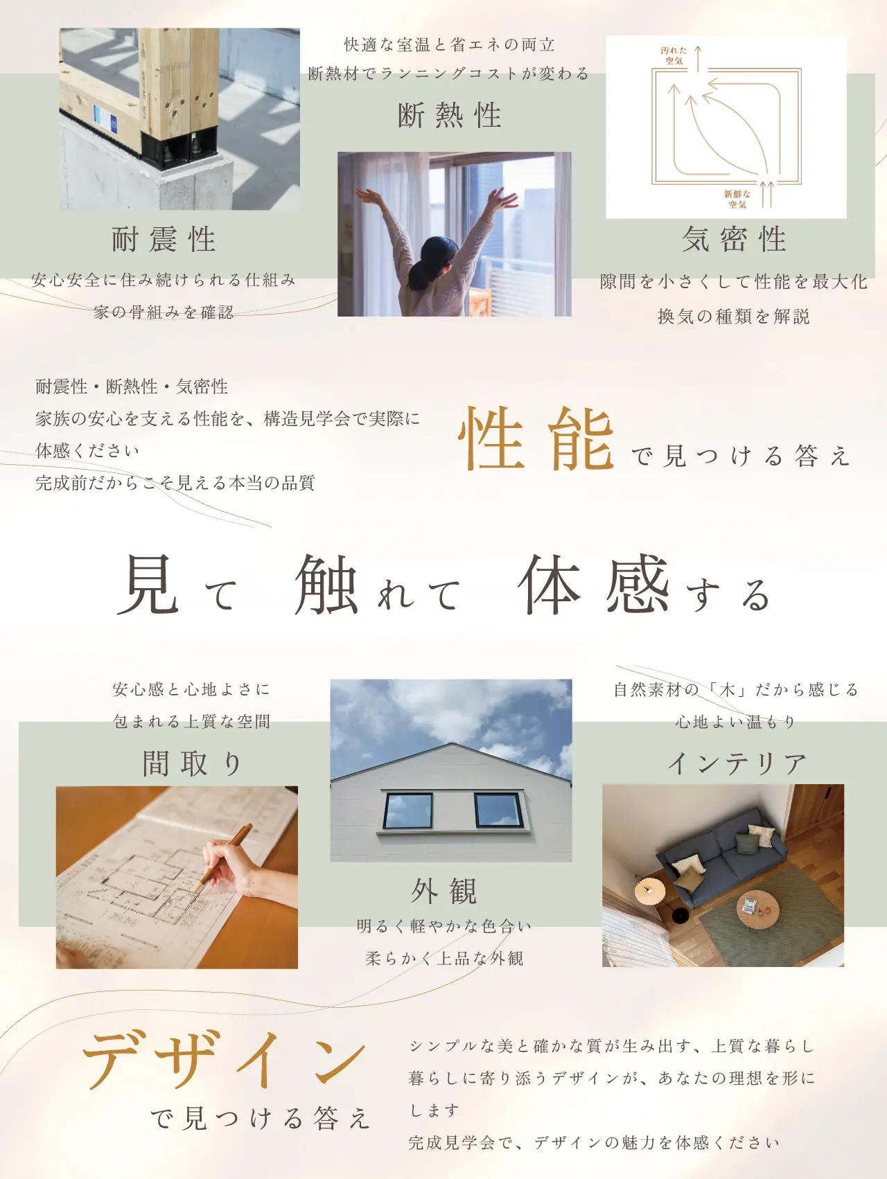 耐震性 安心安全に住み続けられる仕組み 家の骨組みを確認 断熱性 快適な室温と省エネの両立 断熱材でランニングコストが変わる 気密性 隙間を小さくして性能を最大化 換気の種類を解説 耐震性・断熱性・気密性 家族の安心を支える性能を、構造見学会で実際に体感ください 完成前だからこそ見える本当の品質 性能で見つける答え 見て 触れて 体感する 間取り 安心感と心地よさに 包まれる上質な空間 外観 明るく軽やかな色合い 柔らかく上品な外観 インテリア 自然素材の「木」だから感じる心地よい温もり デザインで見つける答え シンプルな美と確かな質が生み出す、上質な暮らし 暮らしに寄り添うデザインが、あなたの理想を形にします 完成見学会で、デザインの魅力を体感ください