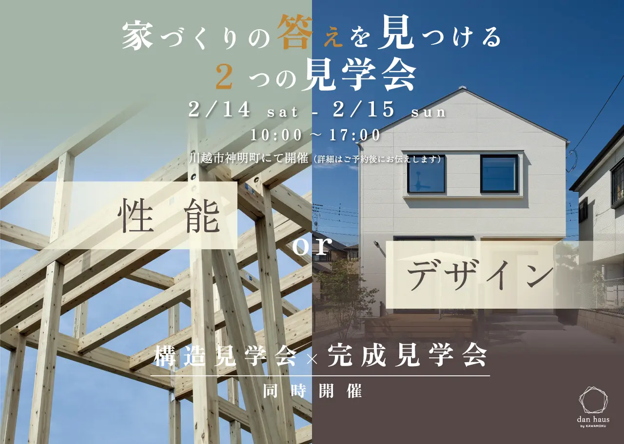 家づくりの答えを見つける 2つの見学会 2/14 sat - 2/15 sun 10:00~17:00 川越市神明町にて開催(詳細はご予約後にお伝えします) 性能 or デザイン 構造見学会×完成見学会 同時開催 dan haus by KAWAMOKU
