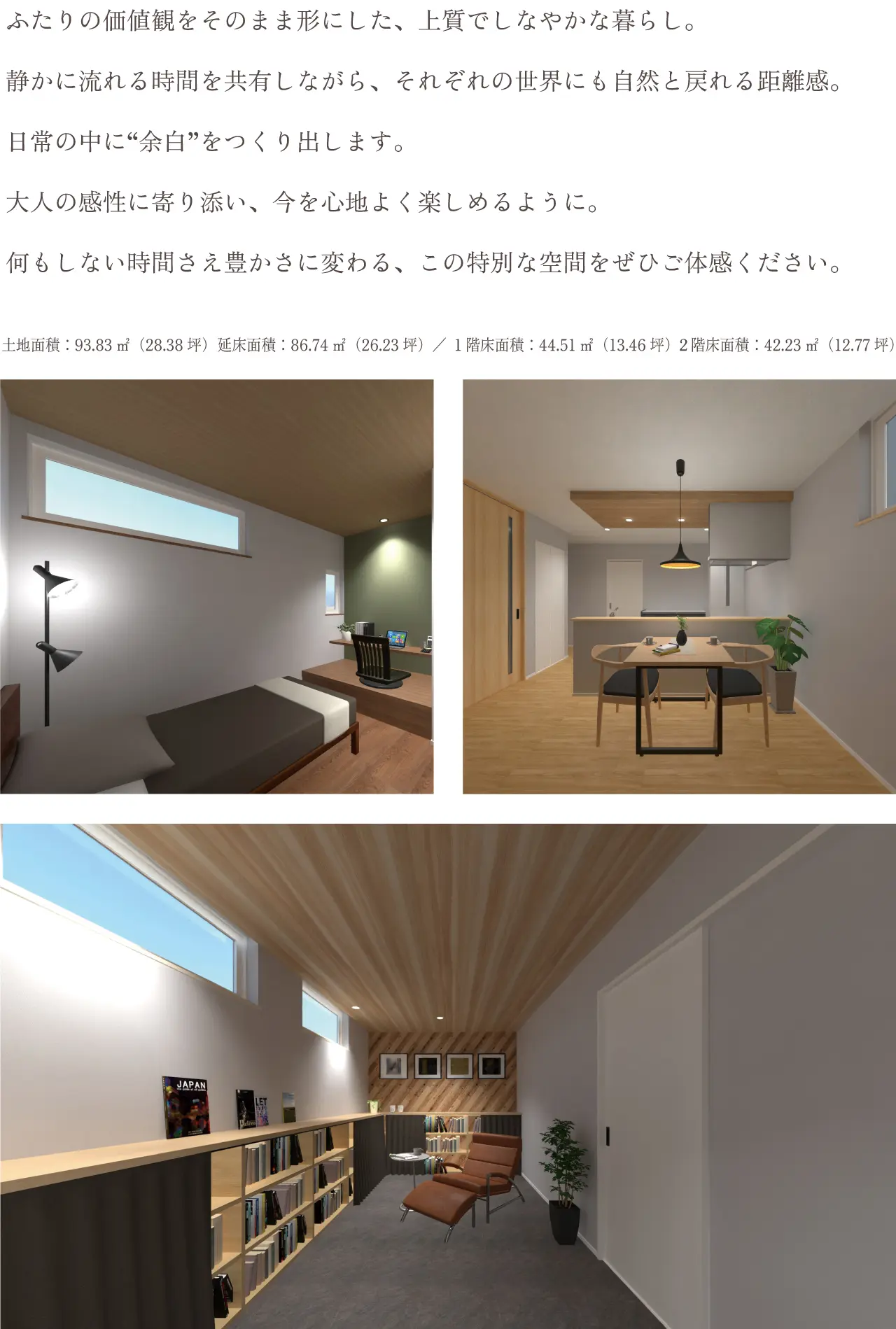 お互いの時間も楽しむ“ふたりの家”繋がりと個性をデザインした暮らし ふたりの価値観をそのまま形にした、上質でしなやかな暮らし。静かに流れる時間を共有しながら、それぞれの世界にも自然と戻れる距離感。日常の中に“余白”をつくり出します。大人の感性に寄り添い、今を心地よく楽しめるように。何もしない時間さえ豊かさに変わる、この特別な空間をぜひご体感ください。土地面積：93.83㎡（28.38坪）延床面積：86.74㎡（26.23坪）／１階床面積：44.51㎡（13.46坪）２階床面積：42.23㎡（12.77坪）