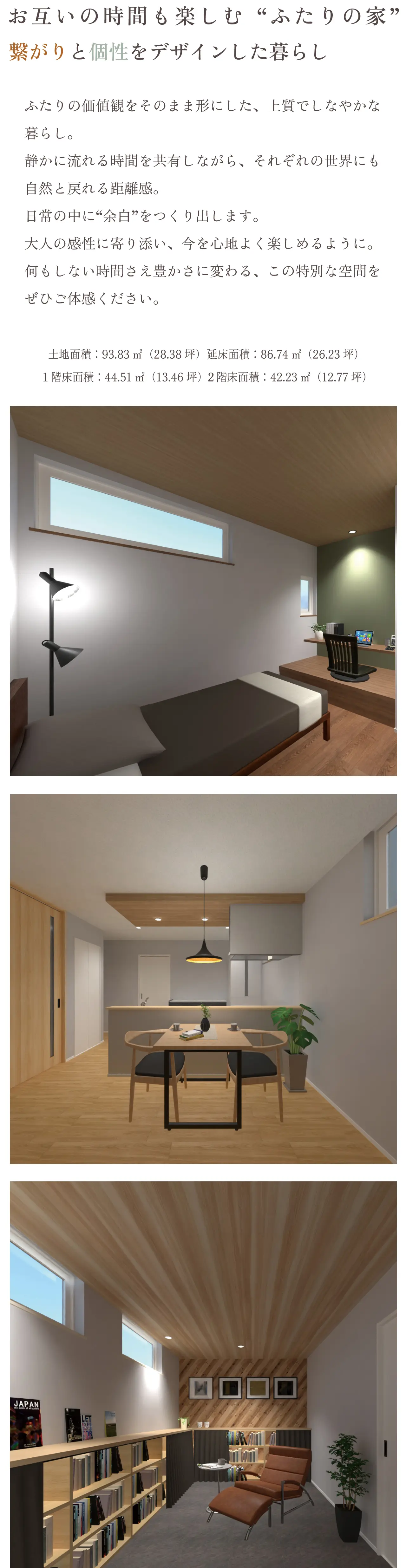 お互いの時間も楽しむ“ふたりの家”繋がりと個性をデザインした暮らし ふたりの価値観をそのまま形にした、上質でしなやかな暮らし。静かに流れる時間を共有しながら、それぞれの世界にも自然と戻れる距離感。日常の中に“余白”をつくり出します。大人の感性に寄り添い、今を心地よく楽しめるように。何もしない時間さえ豊かさに変わる、この特別な空間をぜひご体感ください。土地面積:93.83㎡(28.38坪)延床面積:86.74㎡(26.23坪)/1階床面積:44.51㎡(13.46坪)2階床面積:42.23㎡(12.77坪) width=
