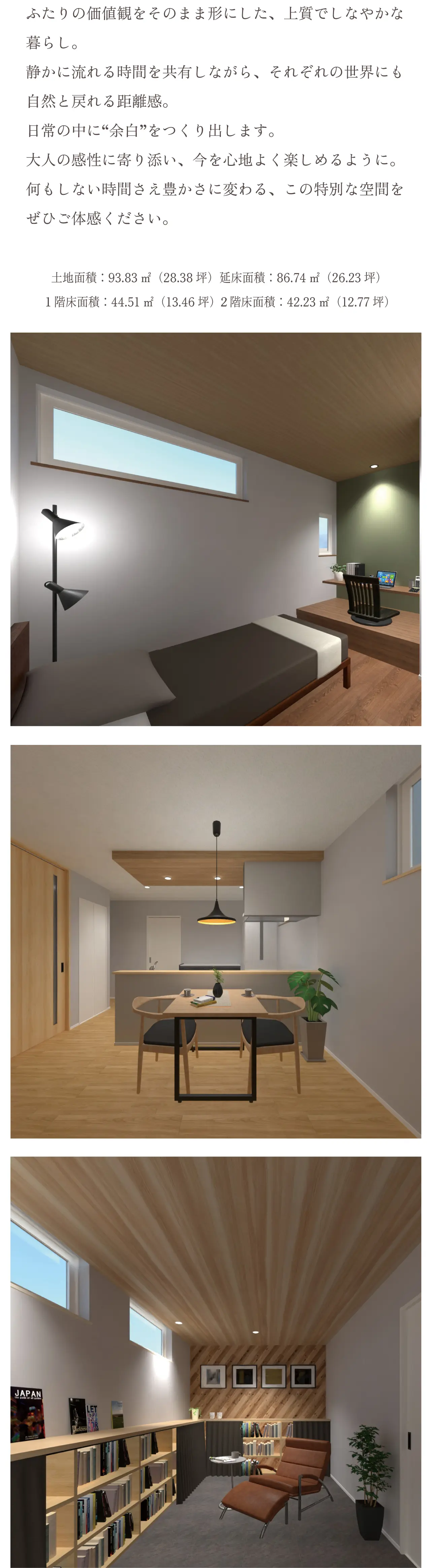 お互いの時間も楽しむ“ふたりの家”繋がりと個性をデザインした暮らし ふたりの価値観をそのまま形にした、上質でしなやかな暮らし。静かに流れる時間を共有しながら、それぞれの世界にも自然と戻れる距離感。日常の中に“余白”をつくり出します。大人の感性に寄り添い、今を心地よく楽しめるように。何もしない時間さえ豊かさに変わる、この特別な空間をぜひご体感ください。土地面積：93.83㎡（28.38坪）延床面積：86.74㎡（26.23坪）／１階床面積：44.51㎡（13.46坪）２階床面積：42.23㎡（12.77坪）