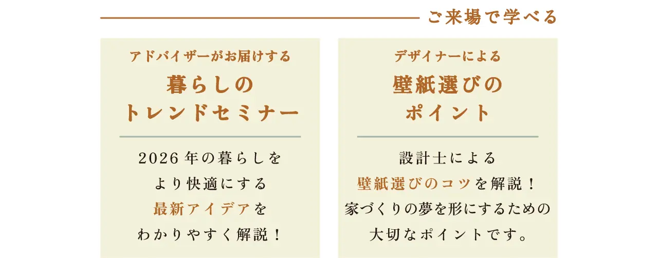 ご来場で学べる アドバイザーがお届けする 暮らしのトレンドセミナー 2026年の暮らしをより快適にする最新アイデアをわかりやすく解説! デザイナーによる壁紙選びのポイント 設計士による壁紙選びのコツを解説! 家づくりの夢を形にするための大切なポイントです。