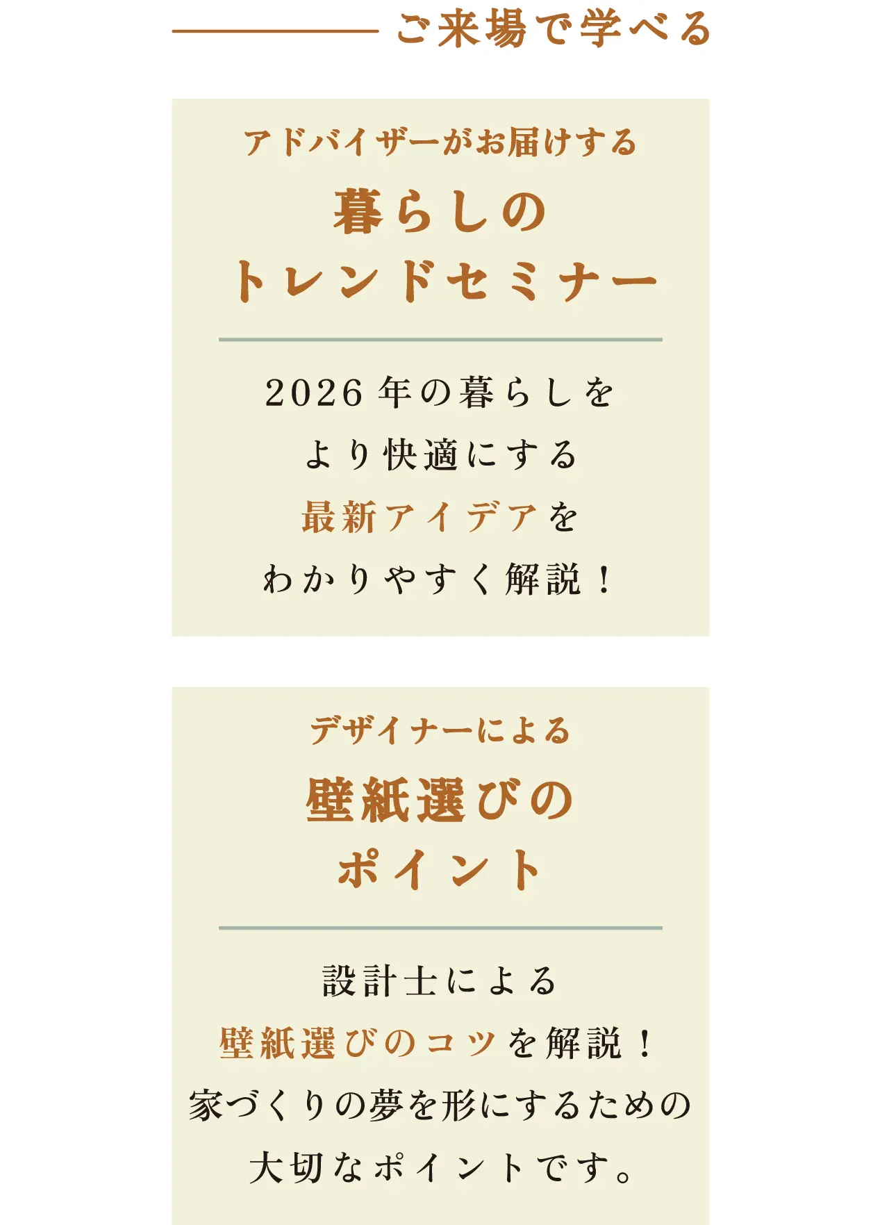 ご来場で学べる アドバイザーがお届けする 暮らしのトレンドセミナー 2026年の暮らしをより快適にする最新アイデアをわかりやすく解説! デザイナーによる壁紙選びのポイント 設計士による壁紙選びのコツを解説! 家づくりの夢を形にするための大切なポイントです。