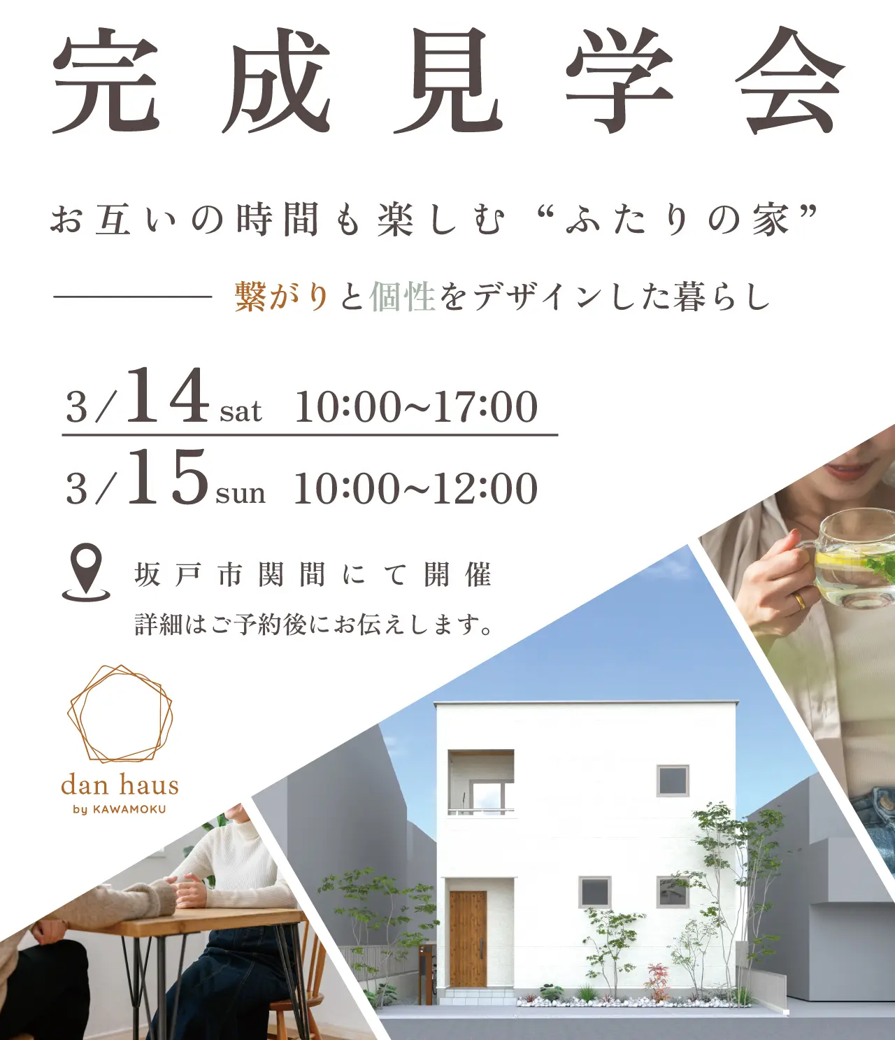 完成見学会 お互いの時間も楽しむ“ふたりの家” 繋がりと個性をデザインした暮らし 3/14 sat 10 00~17 00 3/15 sun 10 00~12 00 坂戸市関間にて開催 詳細はご予約後にお伝えします。 dan haus by KAWAMOKU