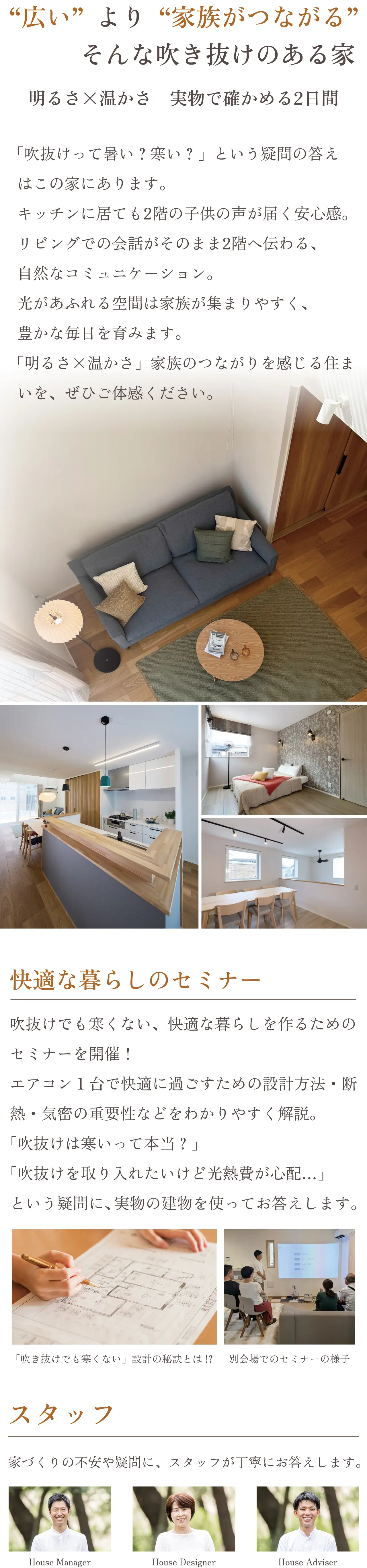 アコン1台で快適に過ごすための設計方法・断熱・気密の重要性などをわかりやすく解説。「吹抜けは寒いって本当?」「吹抜けを取り入れたいけど光熱費が心配…」という疑問に、実物の建物を使ってお答えします。 「吹き抜けでも寒くない」設計の秘訣とは!? 別会場でのセミナーの様子 スタッフ 家づくりの不安や疑問に、スタッフが丁寧にお答えします。 House Manager House Designer House Adviser