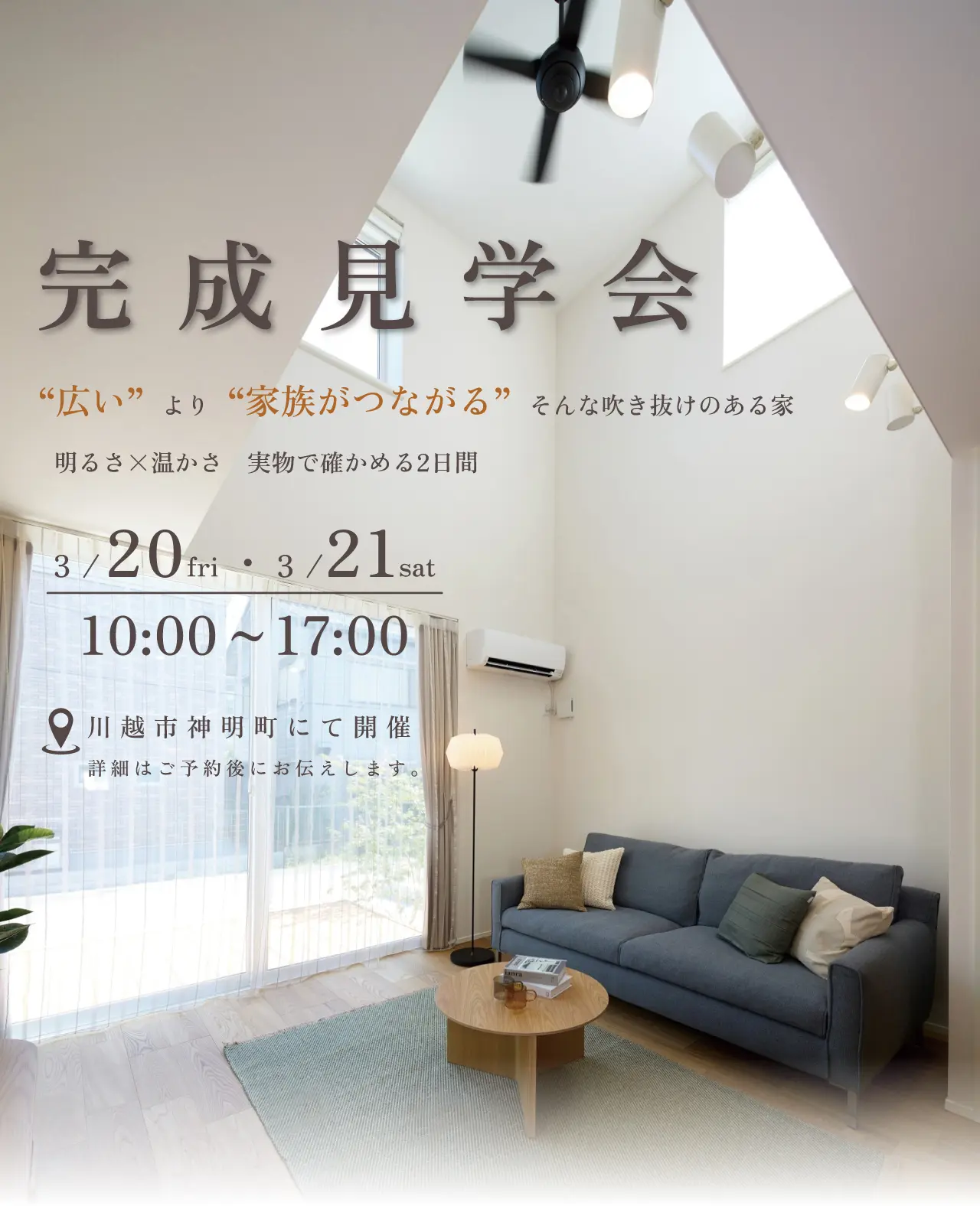 完成見学会 “広い”より“家族がつながる”そんな吹き抜けのある家 明るさ×温かさ 実物で確かめる2日間 3/20fri・3/21sat 10:00~17:00 川越市神明町にて開催 詳細はご予約後にお伝えします。