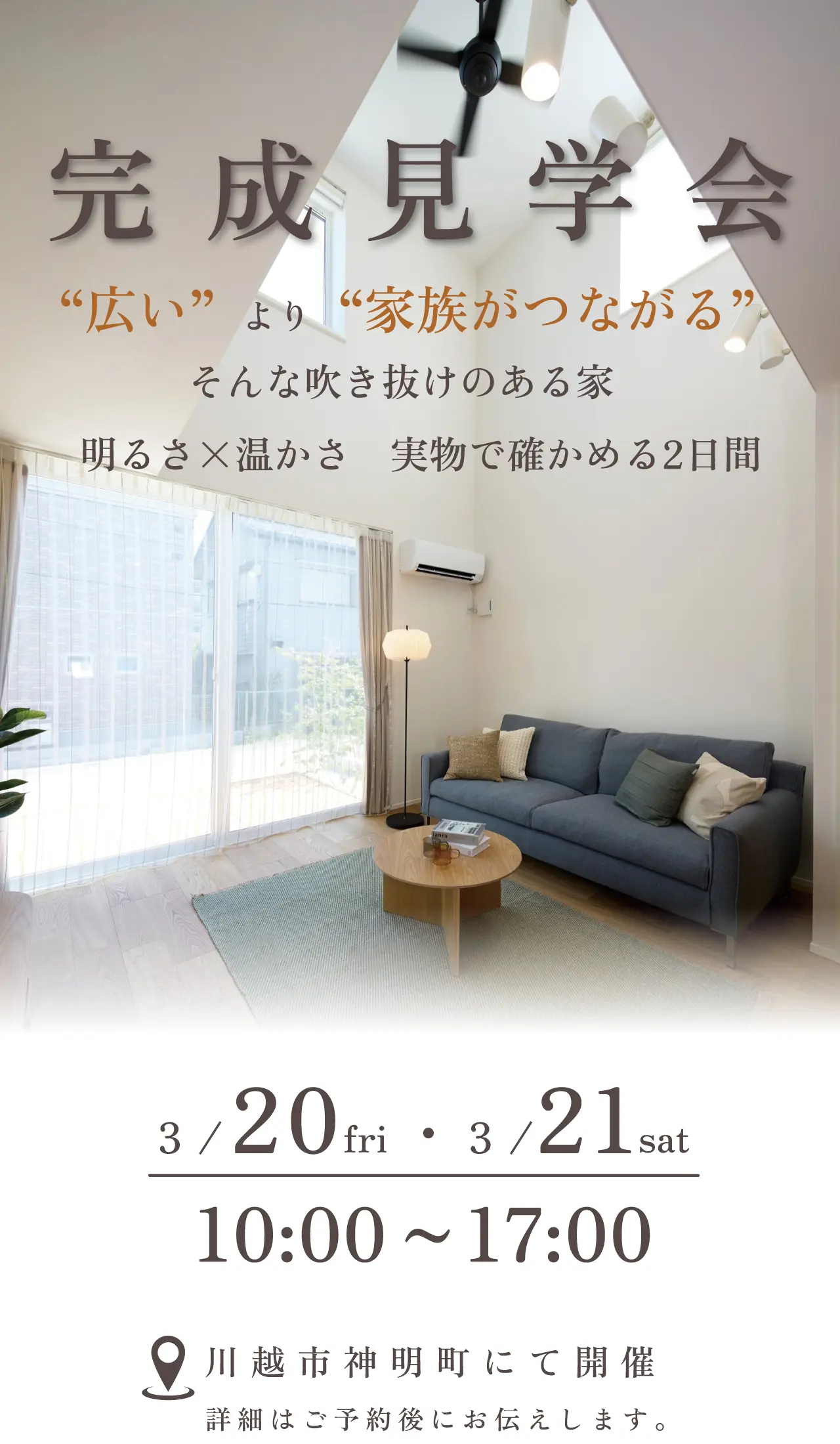 完成見学会 “広い”より“家族がつながる”そんな吹き抜けのある家 明るさ×温かさ 実物で確かめる2日間 3/20fri・3/21sat 10:00~17:00 川越市神明町にて開催 詳細はご予約後にお伝えします。