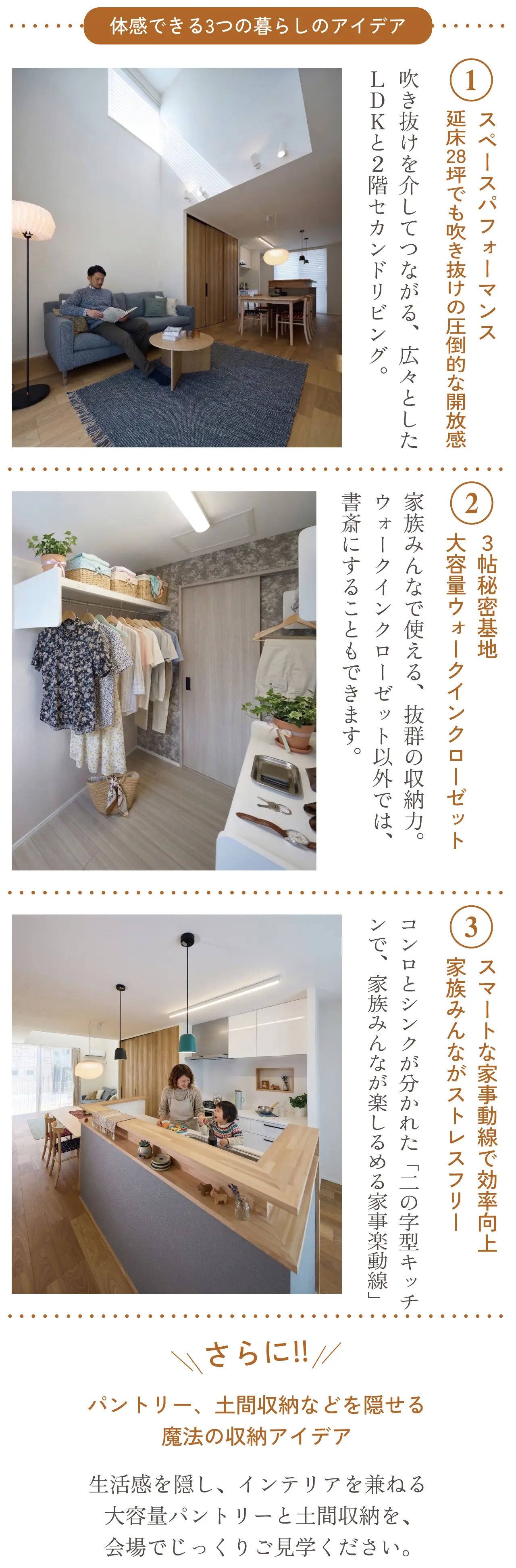体感できる3つの暮らしのアイデア 1 スペースパフォーマンス 延床28坪でも吹き抜けの圧倒的な開放感 吹き抜けを介してつながる、広々としたＬＤＫと２階セカンドリビング。 2 ３帖秘密基地 大容量ウォークインクローゼット 家族みんなで使える、抜群の収納力。ウォークインクローゼット以外では、書斎にすることもできます。 3 スマートな家事動線で効率向上 家族みんながストレスフリー コンロとシンクが分かれた「二の字型キッチンで、家族みんなが楽しるめる家事楽動線」さらに!! パントリー、土間収納などを隠せる魔法の収納アイデア 生活感を隠し、インテリアを兼ねる大容量パントリーと土間収納を、会場でじっくりご見学ください。