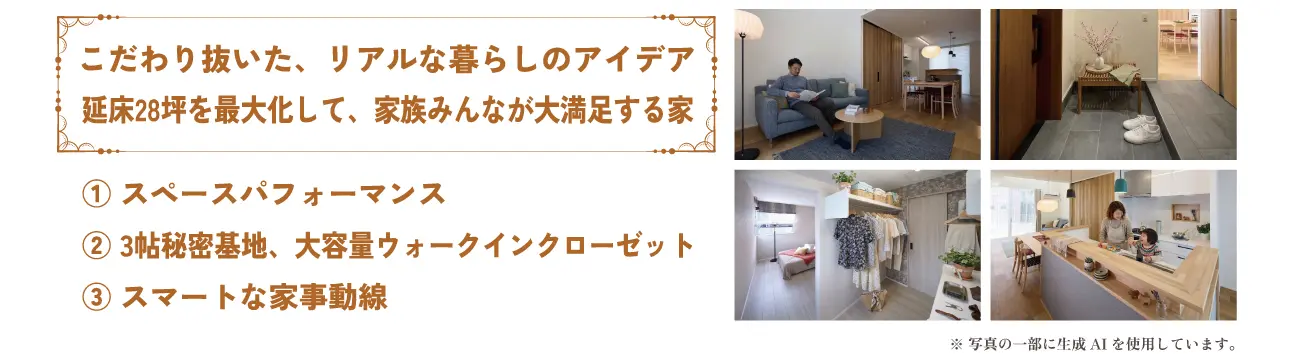 こだわり抜いた、リアルな暮らしのアイデア 延床28坪を最大化して、家族みんなが大満足する家 ① スペースパフォーマンス ② 3帖秘密基地、大容量ウォークインクローゼット ③ スマートな家事動線 ※ 写真の一部に生成AIを使用しています。