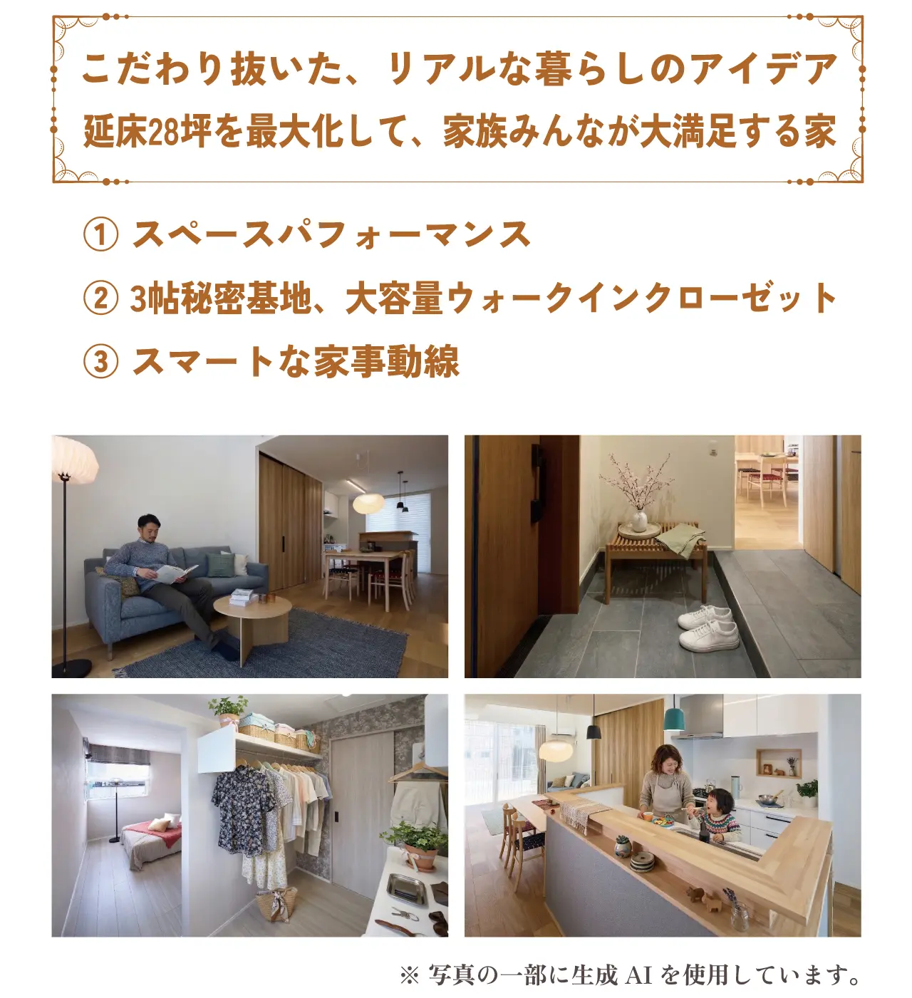 こだわり抜いた、リアルな暮らしのアイデア 延床28坪を最大化して、家族みんなが大満足する家 ① スペースパフォーマンス ② 3帖秘密基地、大容量ウォークインクローゼット ③ スマートな家事動線 ※ 写真の一部に生成AIを使用しています。