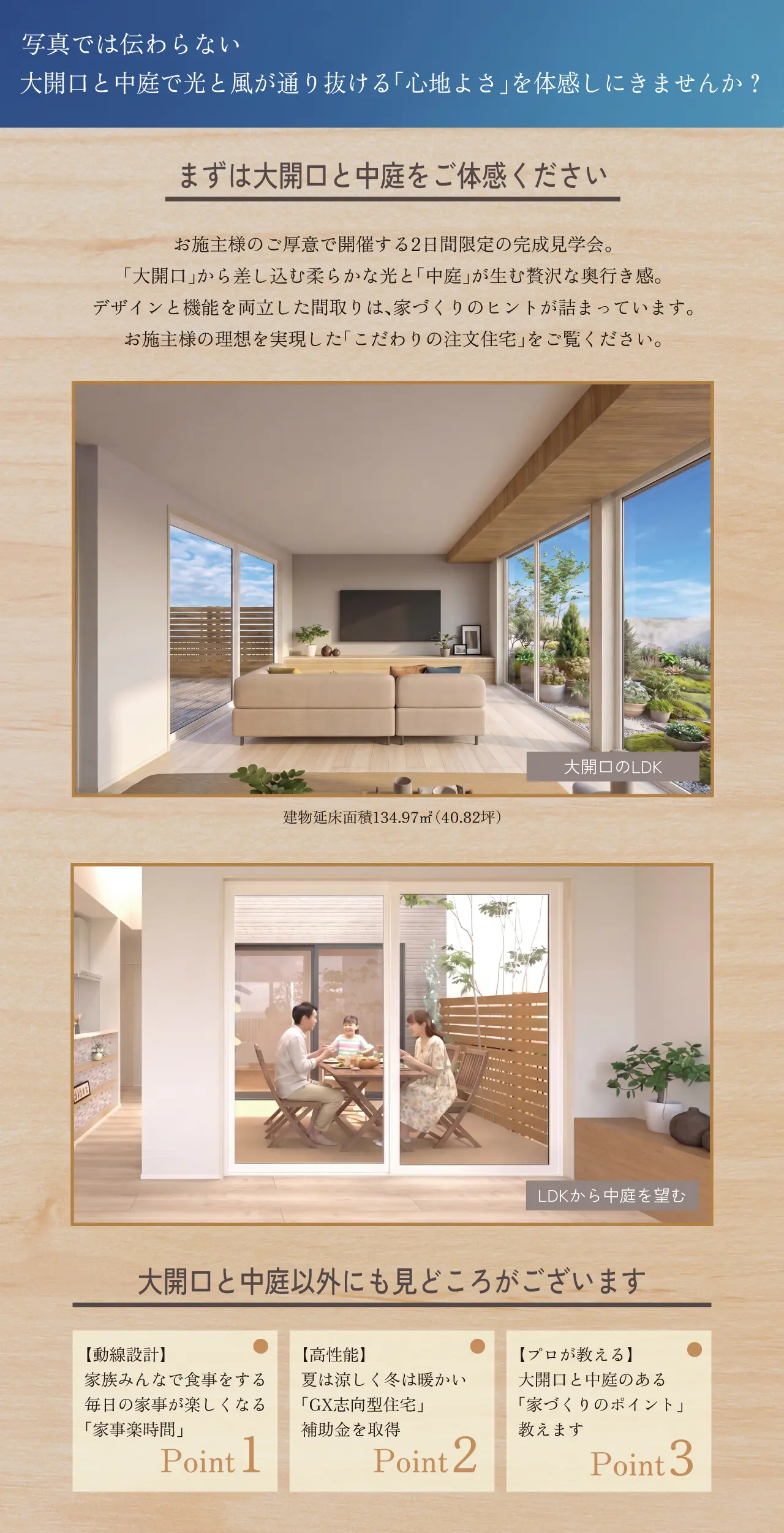 写真では伝わらない 大開口と中庭で光と風が通り抜ける「心地よさ」を体感しにきませんか？ まずは大開口と中庭をご体感ください お施主様のご厚意で開催する2日間限定の完成見学会。「大開口」から差し込む柔らかな光と「中庭」が生む贅沢な奥行き感。デザインと機能を両立した間取りは、家づくりのヒントが詰まっています。お施主様の理想を実現した「こだわりの注文住宅」をご覧ください。大開口のLDK 建物延床面積134.97㎡（40.82坪） LDKから中庭を望む 大開口と中庭以外にも見どころがございます 【動線設計】家族みんなで食事をする　毎日の家事が楽しくなる「家事楽時間」 Point1　【高性能】夏は涼しく冬は暖かい「GX志向型住宅」　補助金を取得　Point2　【プロが教える】大開口と中庭のある「家づくりのポイント」教えます　Point3