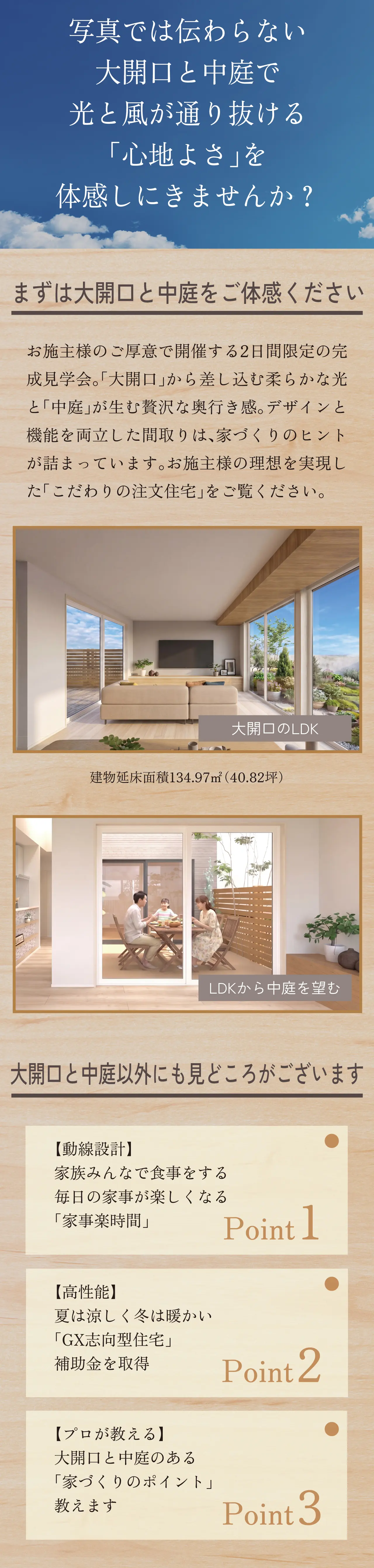 写真では伝わらない 大開口と中庭で光と風が通り抜ける「心地よさ」を体感しにきませんか？ まずは大開口と中庭をご体感ください お施主様のご厚意で開催する2日間限定の完成見学会。「大開口」から差し込む柔らかな光と「中庭」が生む贅沢な奥行き感。デザインと機能を両立した間取りは、家づくりのヒントが詰まっています。お施主様の理想を実現した「こだわりの注文住宅」をご覧ください。大開口のLDK 建物延床面積134.97㎡（40.82坪） LDKから中庭を望む 大開口と中庭以外にも見どころがございます 【動線設計】家族みんなで食事をする　毎日の家事が楽しくなる「家事楽時間」 Point1　【高性能】夏は涼しく冬は暖かい「GX志向型住宅」　補助金を取得　Point2　【プロが教える】大開口と中庭のある「家づくりのポイント」教えます　Point3