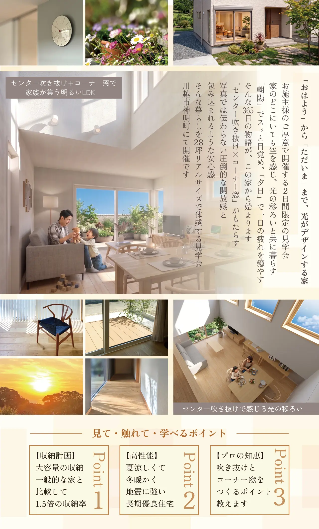 センター吹き抜け+コーナー窓で家族が集う明るいLDK　「おはよう」から「ただいま」まで、光がデザインする家　お施主様のご厚意で開催する２日間限定の見学会　家のどこにいても空を感じ、光の移ろいと共に暮らす　「朝陽」でスッと目覚め、「夕日」で一日の疲れを癒やす　そんな　日の物語が、この家から始まります　「センター吹き抜け×コーナー窓」がもたらす　写真では伝わらない圧倒的な開放感と　包み込まれるような安心感
そんな暮らしを28坪リアルサイズで体感する見学会　川越市神明町にて開催です　センター吹き抜けで感じる光の移ろい　見て・触れて・学べるポイント　【収納計画】　大容量の収納　一般的な家と　比較して　1.5倍の収納率　Point1　【高性能】　夏涼しくて　冬暖かく　地震に強い　長期優良住宅　Point2　【プロの知恵】　吹き抜けと　コーナー窓を　つくるポイント　教えます　Point3