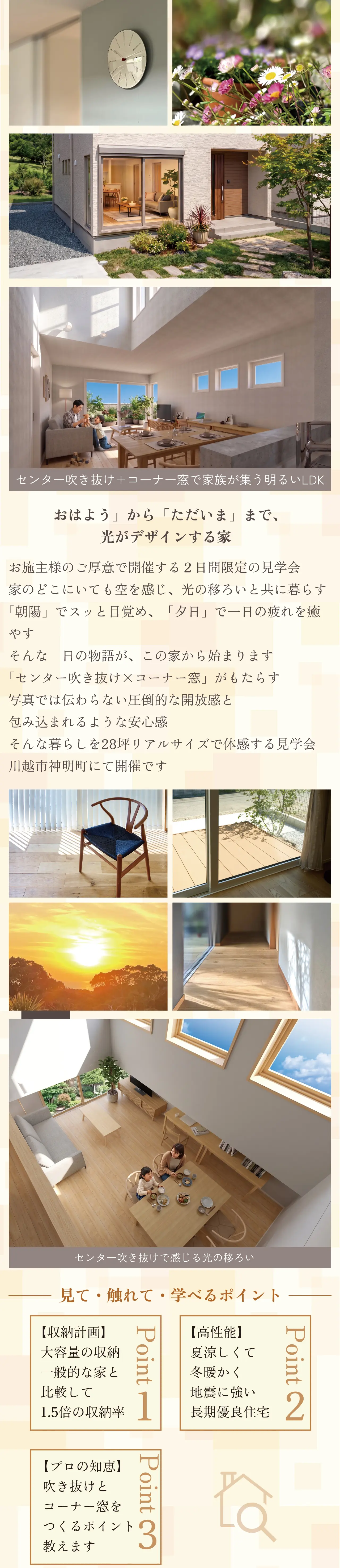 センター吹き抜け+コーナー窓で家族が集う明るいLDK　「おはよう」から「ただいま」まで、光がデザインする家　お施主様のご厚意で開催する２日間限定の見学会　家のどこにいても空を感じ、光の移ろいと共に暮らす　「朝陽」でスッと目覚め、「夕日」で一日の疲れを癒やす　そんな　日の物語が、この家から始まります　「センター吹き抜け×コーナー窓」がもたらす　写真では伝わらない圧倒的な開放感と　包み込まれるような安心感 そんな暮らしを28坪リアルサイズで体感する見学会　川越市神明町にて開催です　センター吹き抜けで感じる光の移ろい　見て・触れて・学べるポイント　【収納計画】　大容量の収納　一般的な家と　比較して　1.5倍の収納率　Point1　【高性能】　夏涼しくて　冬暖かく　地震に強い　長期優良住宅　Point2　【プロの知恵】　吹き抜けと　コーナー窓を　つくるポイント　教えます　Point3