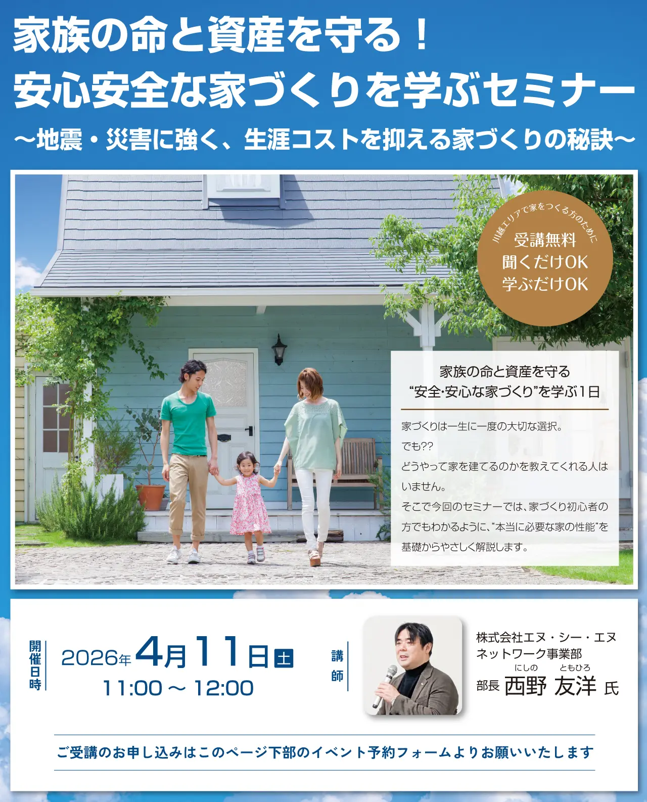 家族の命と資産を守る! 安心安全な家づくりを学ぶセミナー ~地震・災害に強く、生涯コストを抑える家づくりの秘訣~ 川越エリアで家をつくる方のために 受講無料 聞くだけOK 学ぶだけOK 家族の命と資産を守る “安全・安心な家づくり”を学ぶ1日 家づくりは一生に一度の大切な選択。でも?? どうやって家を建てるのかを教えてくれる人はいません。そこで今回のセミナーでは、家づくり初心者の方でもわかるように、“本当に必要な家の性能”を基礎からやさしく解説します。開催日時 2026年4月11日(土)11:00~12:00 講師 株式会社エヌ・シー・エヌ ネットワーク事業部 にしの ともひろ 部長 西野 友洋 氏 ご受講のお申し込みはこのページ下部のイベント予約フォームよりお願いいたします