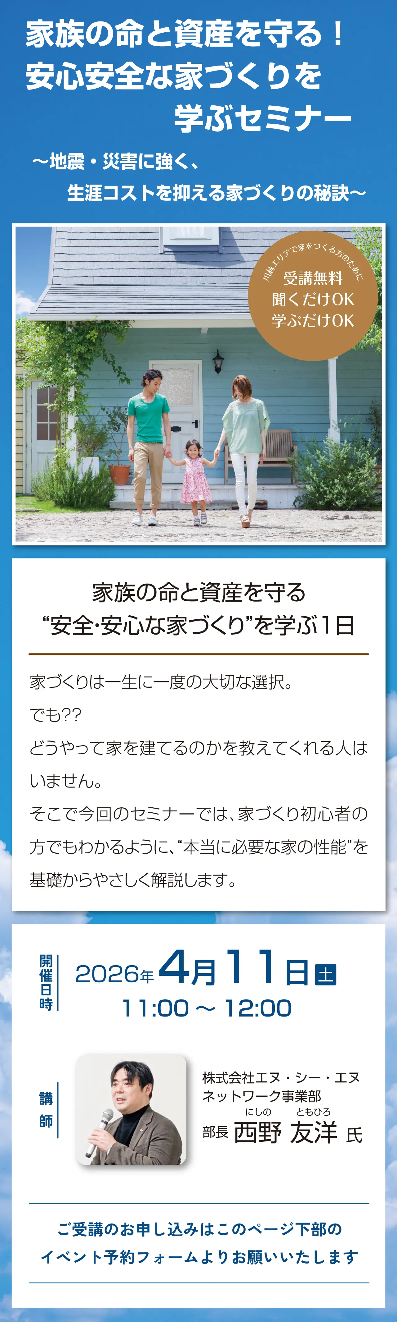 家族の命と資産を守る! 安心安全な家づくりを学ぶセミナー ~地震・災害に強く、生涯コストを抑える家づくりの秘訣~ 川越エリアで家をつくる方のために 受講無料 聞くだけOK 学ぶだけOK 家族の命と資産を守る “安全・安心な家づくり”を学ぶ1日 家づくりは一生に一度の大切な選択。でも?? どうやって家を建てるのかを教えてくれる人はいません。そこで今回のセミナーでは、家づくり初心者の方でもわかるように、“本当に必要な家の性能”を基礎からやさしく解説します。開催日時 2026年4月11日(土)11:00~12:00 講師 株式会社エヌ・シー・エヌ ネットワーク事業部 にしの ともひろ 部長 西野 友洋 氏 ご受講のお申し込みはこのページ下部のイベント予約フォームよりお願いいたします